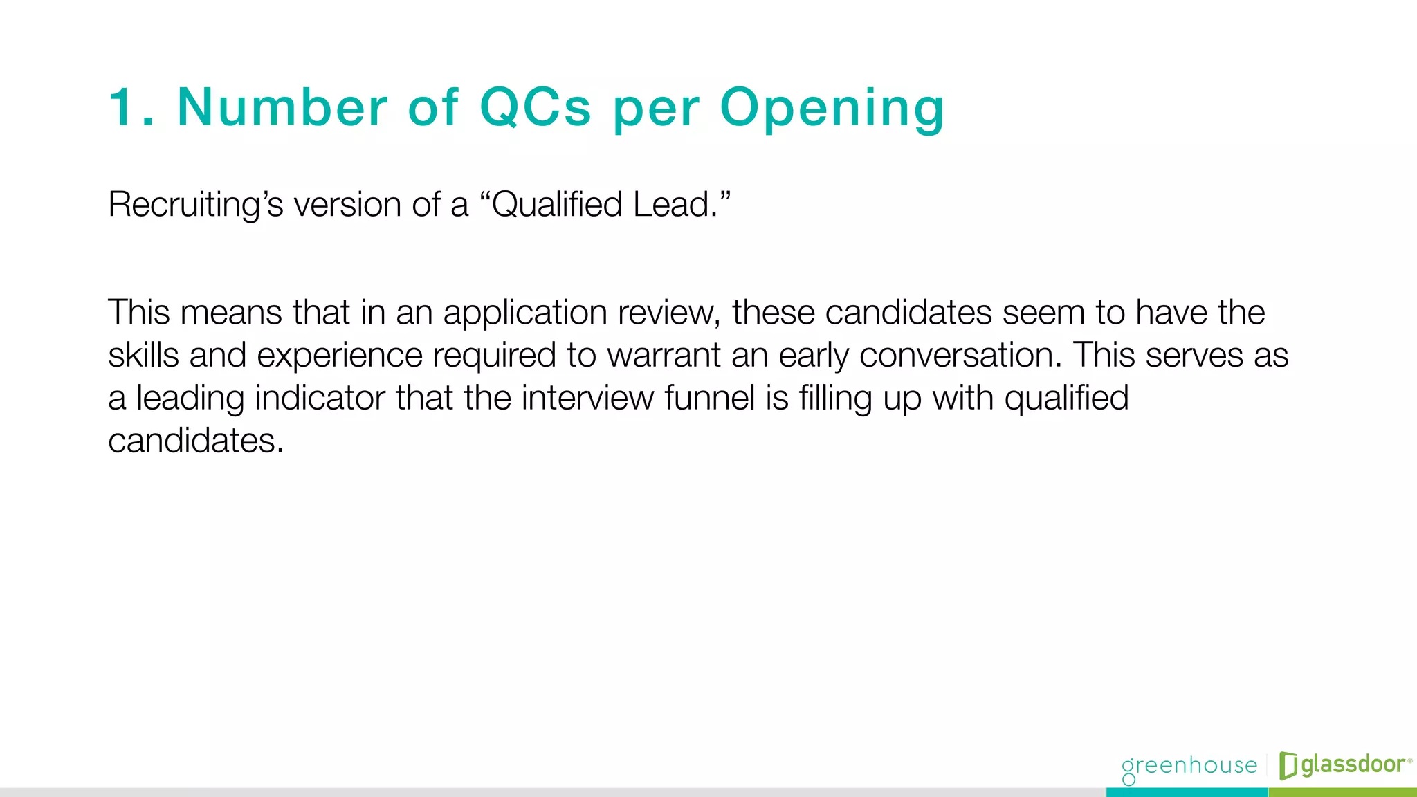 1. Number of QCs per Opening !
Recruiting’s version of a “Qualiﬁed Lead.”"

This means that in an application review, these candidates seem to have the
skills and experience required to warrant an early conversation. This serves as
a leading indicator that the interview funnel is ﬁlling up with qualiﬁed
candidates.

 