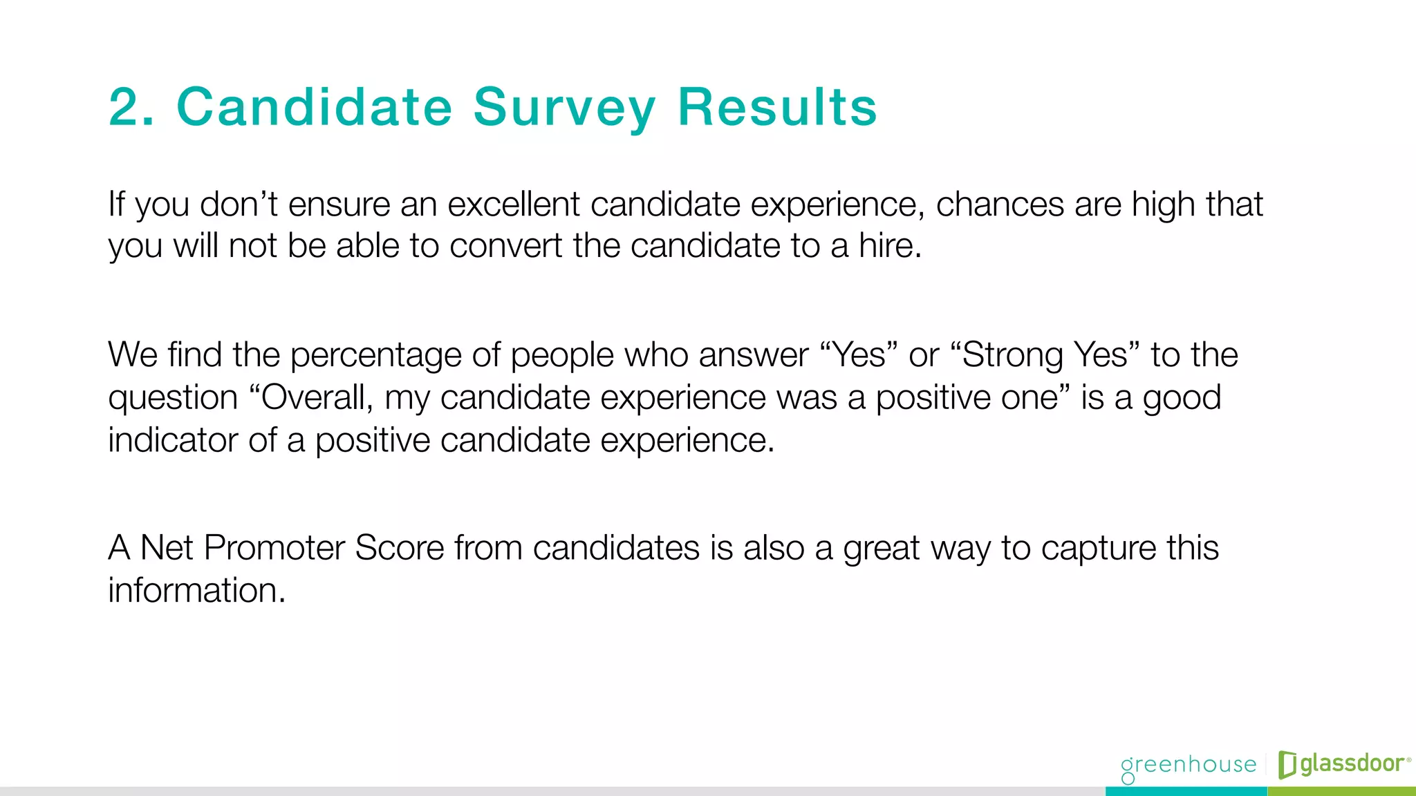 2. Candidate Survey Results!
If you don’t ensure an excellent candidate experience, chances are high that
you will not be able to convert the candidate to a hire."

We ﬁnd the percentage of people who answer “Yes” or “Strong Yes” to the
question “Overall, my candidate experience was a positive one” is a good
indicator of a positive candidate experience."

A Net Promoter Score from candidates is also a great way to capture this
information.

 
