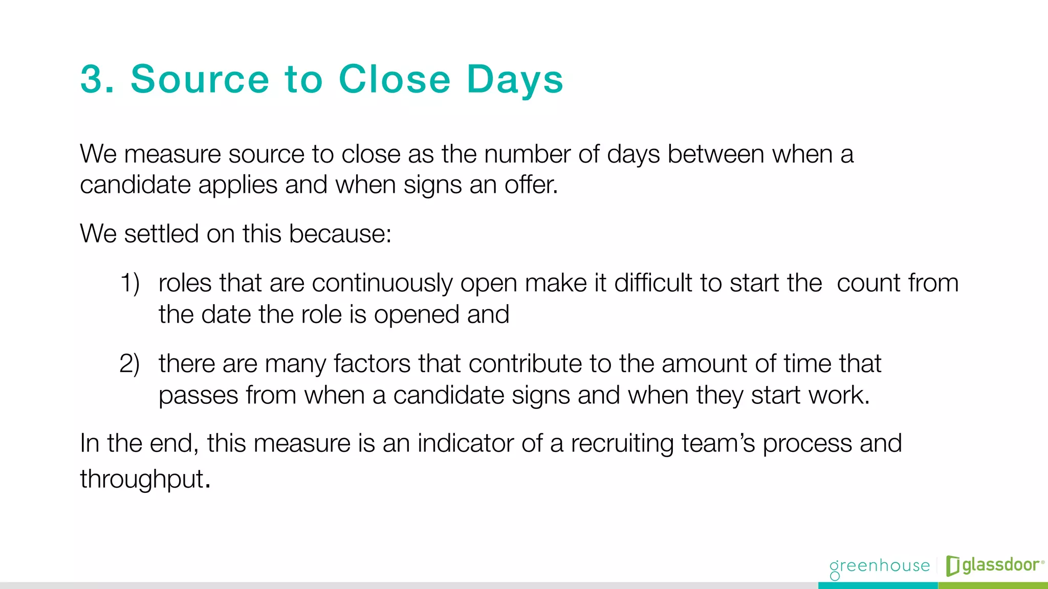 3. Source to Close Days!
We measure source to close as the number of days between when a
candidate applies and when signs an offer.
We settled on this because: 
1)  roles that are continuously open make it difﬁcult to start the count from
the date the role is opened and 
2)  there are many factors that contribute to the amount of time that
passes from when a candidate signs and when they start work.
In the end, this measure is an indicator of a recruiting team’s process and
throughput. 

 