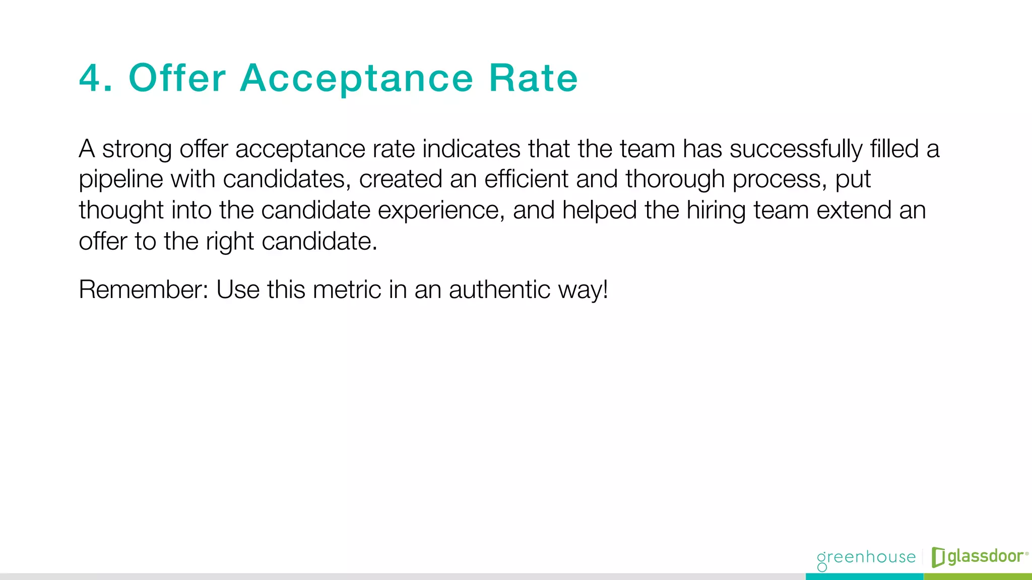 4. Offer Acceptance Rate!
A strong offer acceptance rate indicates that the team has successfully ﬁlled a
pipeline with candidates, created an efﬁcient and thorough process, put
thought into the candidate experience, and helped the hiring team extend an
offer to the right candidate.
Remember: Use this metric in an authentic way! 

 