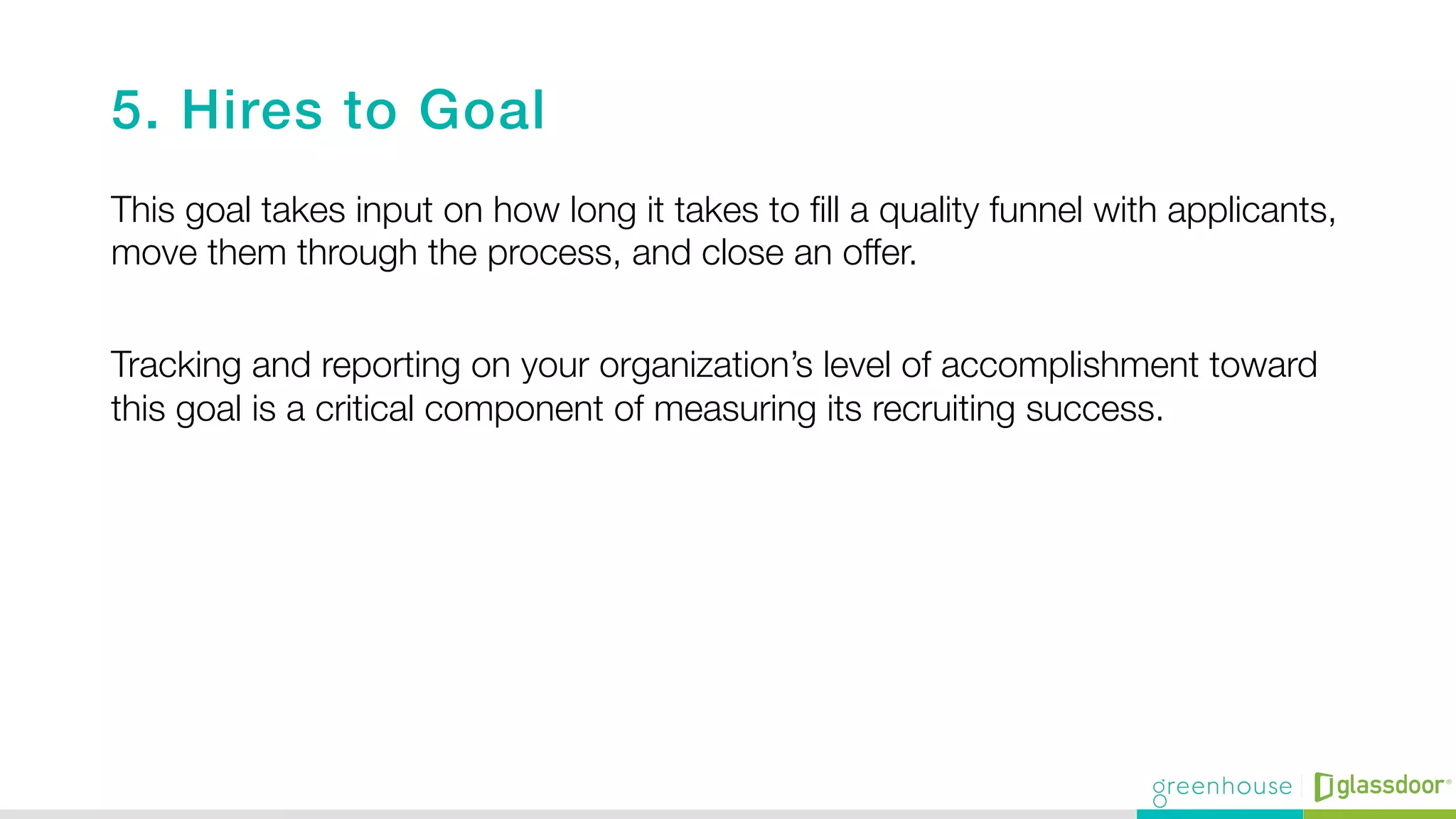 5. Hires to Goal!
This goal takes input on how long it takes to ﬁll a quality funnel with applicants,
move them through the process, and close an offer. "

Tracking and reporting on your organization’s level of accomplishment toward
this goal is a critical component of measuring its recruiting success.

 