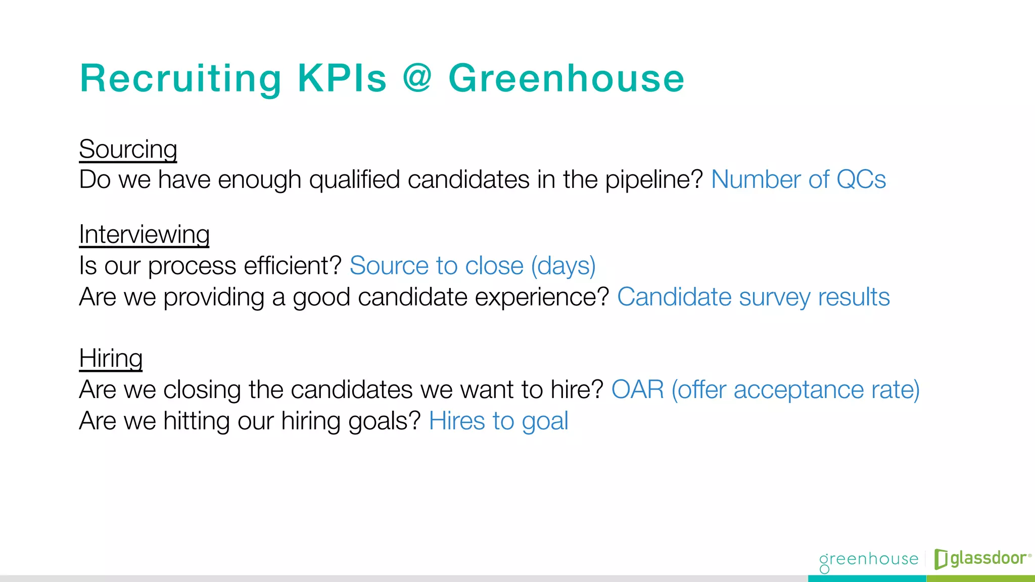 Recruiting KPIs @ Greenhouse!
Sourcing"
Do we have enough qualiﬁed candidates in the pipeline? Number of QCs
Interviewing "
Is our process efﬁcient? Source to close (days)"
Are we providing a good candidate experience? Candidate survey results"
"
Hiring "
Are we closing the candidates we want to hire? OAR (offer acceptance rate) "
Are we hitting our hiring goals? Hires to goal 

 