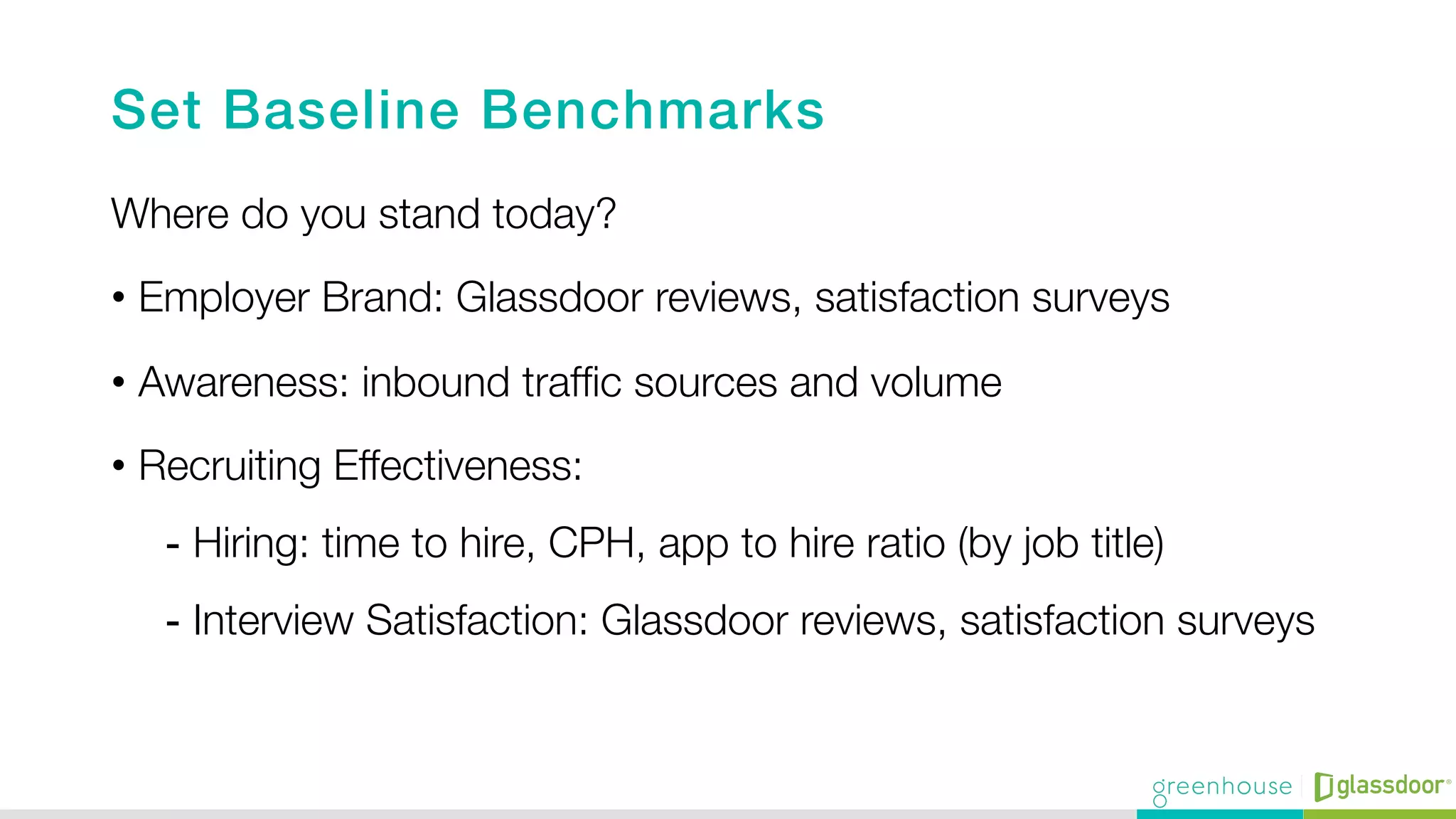 Set Baseline Benchmarks!
Where do you stand today?
•  Employer Brand: Glassdoor reviews, satisfaction surveys
•  Awareness: inbound trafﬁc sources and volume
•  Recruiting Effectiveness: 
-  Hiring: time to hire, CPH, app to hire ratio (by job title)
-  Interview Satisfaction: Glassdoor reviews, satisfaction surveys
 