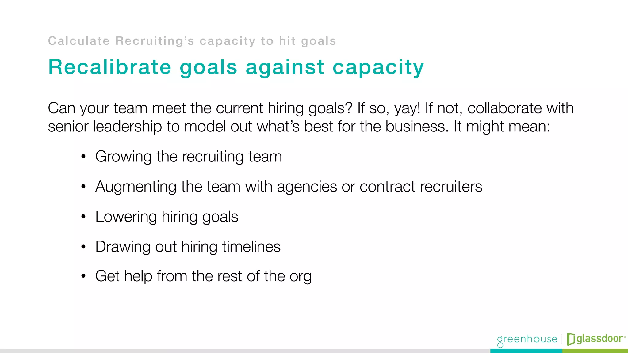 Calculate Recruiting’s capacity to hit goals!
!
Recalibrate goals against capacity!
Can your team meet the current hiring goals? If so, yay! If not, collaborate with
senior leadership to model out what’s best for the business. It might mean:
•  Growing the recruiting team
•  Augmenting the team with agencies or contract recruiters
•  Lowering hiring goals
•  Drawing out hiring timelines
•  Get help from the rest of the org
 
