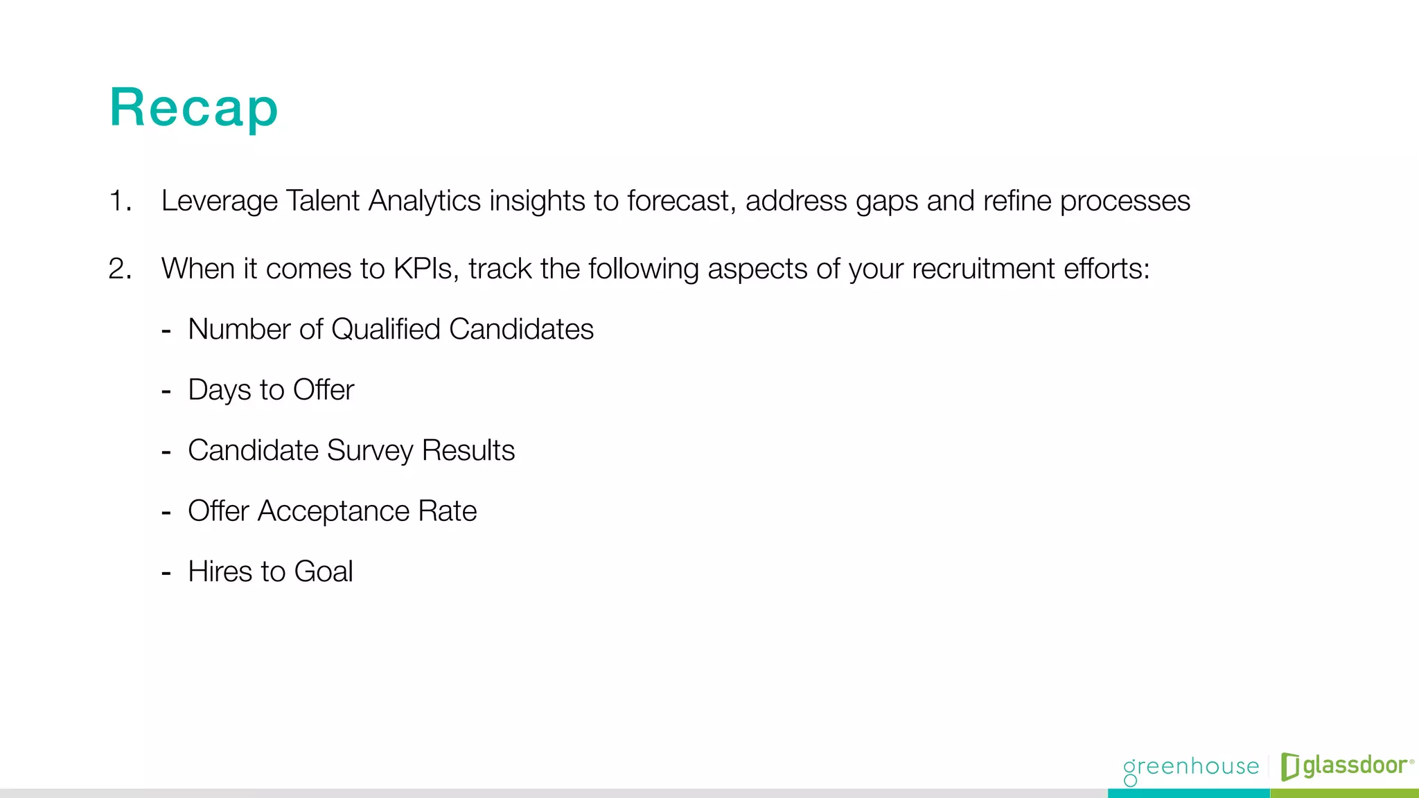 Recap!
1.  Leverage Talent Analytics insights to forecast, address gaps and reﬁne processes 
2.  When it comes to KPIs, track the following aspects of your recruitment efforts:
-  Number of Qualiﬁed Candidates
-  Days to Offer
-  Candidate Survey Results
-  Offer Acceptance Rate
-  Hires to Goal
 