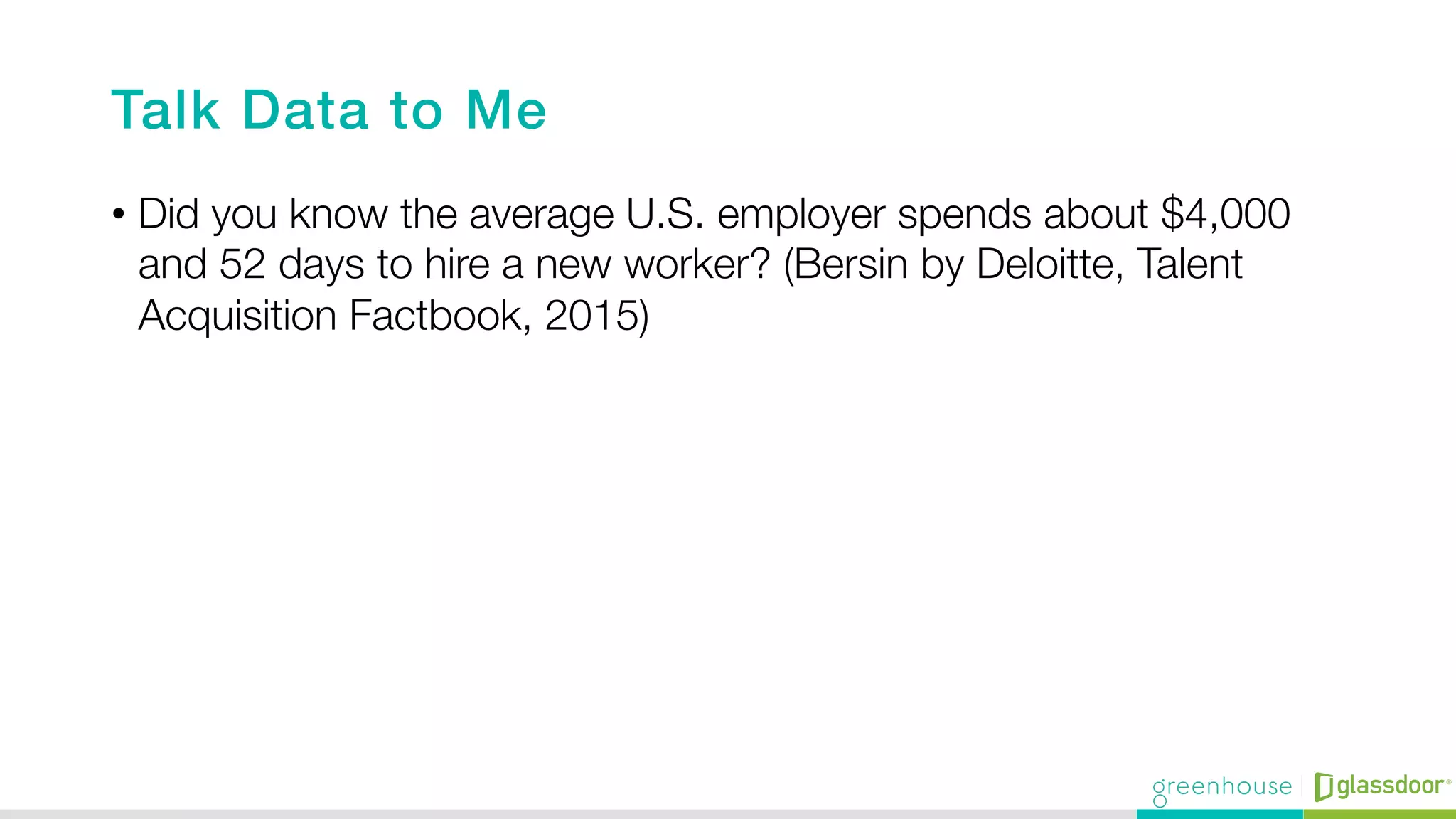 Talk Data to Me!
•  Did you know the average U.S. employer spends about $4,000
and 52 days to hire a new worker? (Bersin by Deloitte, Talent
Acquisition Factbook, 2015)
 