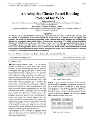 Int. J. Advanced Networking and Applications
Volume: 07 Issue: 01 Pages: 2611-2615 (2015) ISSN: 0975-0290
2611
An Adaptive Cluster Based Routing
Protocol for WSN
Raghunandan G H
Department of Telecommunication Engineering, BMS Institute of Technology and Management, Bengaluru-64
Email: raghunandangh@bmsit.in
Navyashree R, Jagadish S , Arshiya Farheen
Department of Electronics and Communication Engineering, Global Academy of Technology, Bengaluru-98
Email: navyashree47@gmail.com
-------------------------------------------------------------------ABSTRACT---------------------------------------------------------------
The Wireless sensor networks (WSN) consisting of a large number of sensors that are effective for gathering data
in a variety of environments, as the sensor operate on battery which is of limited power. To support high
scalability and better data aggregation in fixed base station communication, sensor nodes are often grouped into
disjoint, non overlapping subsets called clusters. Clusters create hierarchical WSN which incorporate efficient
utilization of limited resources of sensor nodes. These clusters are formed by specialized cells. Each cluster is
managed by a special node called cluster head and advanced node. An algorithm for better cluster head selection
based on the node energy and the distance from base station to the cluster head for the efficient transmission and
to reduce energy consumption by the sensor nodes is proposed in this paper. And the same algorithm is compared
with the LEACH algorithm in terms of energy consumption.
Keywords - Wireless sensor network, clusters, cluster head, advanced node, LEACH
--------------------------------------------------------------------------------------------------------------------------------------------------
Date of Submission: May 08, 2015 Date of Acceptance: July 17, 2015
--------------------------------------------------------------------------------------------------------------------------------------------------
I. INTRODUCTION
Wireless Sensor Network (WSN) (fig. 1) contains
hundreds or thousands of sensor nodes which can be
networked in many applications and have the ability to
communicate either among each other or directly to an
external base-station [2]. The fig 2 shows the schematic
diagram of sensor node architecture where each sensor
node comprises sensing, processing and transmission,
mobilizes, position finding system, and power units also
shows the communication architecture of a WSN [4]. Each
sensor node bases its decision on its mission, the
information it currently has, knowledge of its computing,
communication, and energy resources and have capability
to collect and route the data either to other sensors or back
to an external base station or stations which may be a fixed
or a mobile node capable of connecting the sensor network
to an existing communication infrastructure or to the
Internet where users have access to the reported data
[5].WSNs need to be stable in design and structure to
transfer data among the wireless sensors safely and
without any problems, because of their use in critical areas
and real time systems. Moreover, consuming less energy
and increasing the lifetime of the wireless sensor nodes are
the main objectives in designing the WSN, because of the
limitation of the power resources and the difficulties of
replacing the batteries of the wireless sensors [3].
The architecture of WSN varies for an individual sensor
node and the entire network. Energy efficiency, size
reduction and minimum cost are the main concern for
sensor node architecture [8].
Fig. 1: Wireless Sensor Networks
Section II gives the brief description of the existing
routing protocols. Section III dealt with the description of
the proposed algorithm. Section IV is dealt with the
implementation of the proposed algorithm. Section V
gives Performance evaluations. Section VI is dealt with
simulation results of the proposed algorithm. Future
research is explained in Section VII, and finally, Section
VIII gives the conclusion of the paper.
Fig. 2: Sensor node Architecture
 