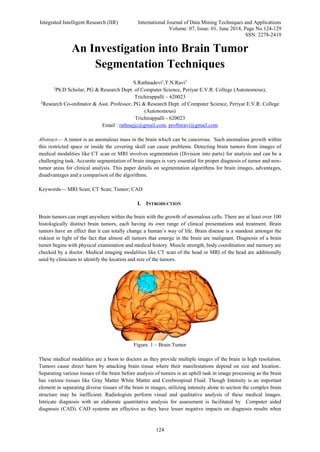 Integrated Intelligent Research (IIR) International Journal of Data Mining Techniques and Applications
Volume: 07, Issue: 01, June 2018, Page No.124-129
SSN: 2278-2419
124
An Investigation into Brain Tumor
Segmentation Techniques
S.Rathnadevi1
,T.N.Ravi2
1
Ph.D Scholar, PG & Research Dept. of Computer Science, Periyar E.V.R. College (Autonomous),
Trichirappalli – 620023
2
Research Co-ordinator & Asst. Professor, PG & Research Dept. of Computer Science, Periyar E.V.R. College
(Autonomous)
Trichirappalli - 620023
Email : rathnajjc@gmail.com, proftnravi@gmail.com
Abstract— A tumor is an anomalous mass in the brain which can be cancerous. Such anomalous growth within
this restricted space or inside the covering skull can cause problems. Detecting brain tumors from images of
medical modalities like CT scan or MRI involves segmentation (Division into parts) for analysis and can be a
challenging task. Accurate segmentation of brain images is very essential for proper diagnosis of tumor and non-
tumor areas for clinical analysis. This paper details on segmentation algorithms for brain images, advantages,
disadvantages and a comparison of the algorithms.
Keywords— MRI Scan; CT Scan; Tumor; CAD
I. INTRODUCTION
Brain tumors can erupt anywhere within the brain with the growth of anomalous cells. There are at least over 100
histologically distinct brain tumors, each having its own range of clinical presentations and treatment. Brain
tumors have an effect that it can totally change a human’s way of life. Brain disease is a standout amongst the
riskiest in light of the fact that almost all tumors that emerge in the brain are malignant. Diagnosis of a brain
tumor begins with physical examination and medical history. Muscle strength, body coordination and memory are
checked by a doctor. Medical imaging modalities like CT scan of the head or MRI of the head are additionally
used by clinicians to identify the location and size of the tumors.
Figure. 1 – Brain Tumor
These medical modalities are a boon to doctors as they provide multiple images of the brain in high resolution.
Tumors cause direct harm by attacking brain tissue where their manifestations depend on size and location..
Separating various tissues of the brain before analysis of tumors is an uphill task in image processing as the brain
has various tissues like Gray Matter White Matter and Cerebrospinal Fluid. Though Intensity is an important
element in separating diverse tissues of the brain in images, utilizing intensity alone to section the complex brain
structure may be inefficient. Radiologists perform visual and qualitative analysis of these medical images.
Intricate diagnosis with an elaborate quantitative analysis for assessment is facilitated by Computer aided
diagnosis (CAD). CAD systems are effective as they have lesser negative impacts on diagnosis results when
 