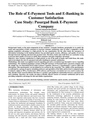 Int. J. Advanced Networking and Applications
Volume: 07 Issue: 02 Pages: 2640-2649 (2015) ISSN: 0975-0290
2640
The Role of E-Payment Tools and E-Banking in
Customer Satisfaction
Case Study: Pasargad Bank E-Payment
Company
Fatemeh Soleimani Roozbahani
PhD Candidate for IT Management, Islamic Azad University, Science and Research Branch of Tehran, Iran
Email: Fa.Solaymani@gmail.com
Sanaz Nikghadam Hojjati
PhD Candidate for IT Management, Islamic Azad University, Science and Research Branch of Tehran, Iran
Email: sanaznikghadam.mit88@hotmail.com
Reihaneh Azad
Master Student of IT Management, Farabi University, Karaj, Iran
Email: azad.mit92@hotmail.com
----------------------------------------------------------------------ABSTRACT-----------------------------------------------------------
Background: banks, as the main components of any countries` economic backbone, perpetually try to satisfy the
needs and expectations of their customers to increase customer satisfaction, since in today`s competitive world,
gaining competitive advantage is a high priority for any organization. On the other hand, the emergence of
information technology in the banking industry has provided speed, security, efficiency, and quality of services
through electronic banking and electronic payment tools. Therefore, banks and credit firms are constantly trying
to increase their quality of services to satisfy their customers and gain competitive advantage.
Objective: since customer satisfaction is a high priority as one of the goals of banks and credit firms, this study
aims to investigate the role of e-payment tools and e-banking in customer satisfaction.
Methodology: this study is an applied research regarding goal and a correlation type descriptive-survey regarding
methodology. The statistical population consists of 80 gold customers of Pasargad bank e-payment company and
the sample size was determined 66.35 using Cochran`s equation. Moreover, a questionnaire s used to collect the
information. This questionnaire was developed in two sections by the researcher. The validity of the questionnaire
is confirmed by a group of experts, including professors and specialists of the field, and its trust is computed using
Cronbach`s alpha (α=90%). Furthermore, SPSS software and Pearson`s correlation test were used to analyze the
data. Results of the research indicate that there is a positive and significant relationship between e-payment tools
and e-banking. Therefore, the results can help to identify effective factors of customer satisfaction and in turn
providing competitive advantage for this and similar organizations.
Keywords - Electronic payment, electronic banking, customer satisfaction, speed, security, accountability.
-------------------------------------------------------------------------------------------------------------------------------------------------
Date of Submission: Aug 02, 2015 Date of Acceptance: Sep 02, 2015
-------------------------------------------------------------------------------------------------------------------------------------------------
1. INTRODUCTION
The increasing development of information and
communication technologies has brought many
achievements for human society and greatly influenced
people`s lives and their behaviors and social events. One
of the most important achievements that have increased
the awareness of society is the facility of accessing a vast
volume of diverse information [1]. Information technology
has broken the intellectual and pragmatic boundaries in
traditional societies and provided a suitable context for the
growth of though, creativity, and making business
dynamic. Without utilizing information technology, it has
become impossible to optimize business affairs for all
existing and long-term occupations and activities [2]. In
the new era, time, speed, location, and distance find new
meanings and with electronic communication, the world
transforms into a small and close virtual community,
which Mac Lohan calls a global village. In this village,
economic and social activities are extensively fused with
information and communication technology, in other
words digitalized [3]. New economy is a concept ensued
by the combination of the economy globalization and
information technology application in economy and
marketing domains. Electronic commerce and electronic
banking are some instances of this phenomenon for the
development of which there have been many efforts
around the world [4]. Today, using new technologies and
the extended global network, particularly the internet,
internal and external networks witness digital economy,
electronic commerce and business, and electronic banking
[3]. We can say that one of the goals of any country is to
reach a high level of e-commerce [5].
The banking industry is one of the most important
industries that employ e-payment as a means to financial
transactions, which can allow fast and convenient
 