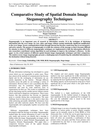 Int. J. Advanced Networking and Applications
Volume: 07 Issue: 02 Pages: 2650-2657 (2015) ISSN: 0975-0290
2650
Comparative Study of Spatial Domain Image
Steganography Techniques
Rejani. R
Department of Computer Science and Engineering, Manonmanium Sundarnar University, Tirunelveli
Email: rejani@gmail.com
Dr. D. Murugan
Department of Computer Science and Engineering, Manonmanium Sundarnar University, Tirunelveli
Email: dhanushkodim@yahoo.com
Deepu.V.Krishnan
Technical Architect, Infosys Limited, Technopark, Karyavattom Campus.
Email: deepu_vk@hotmail.com
----------------------------------------------------------------------ABSTRACT----------------------------------------------------------
Steganography is an important area of research in information security. It is the technique of disclosing
information into the cover image via. text, video, and image without causing statistically significant modification
to the cover image. Secure communication of data through internet has become a main issue due to several passive
and active attacks. The purpose of stegnography is to hide the existence of the message so that it becomes difficult
for attacker to detect it. Different steganography techniques are implemented to hide the information effectively
also researchers contributed various algorithms in each technique to improve the technique’s efficiency. In this
paper we do a brief analysis of different spatial domain image stegnography techniques and their comparison.
The modern secure image steganography presents a challenging task of transferring the embedded information to
the destination without being detected.
Keywords – Cover image, Embedding, LSB, MSB, RGB, Steganography, Stego-image.
-------------------------------------------------------------------------------------------------------------------------------------------------
Date of Submission: July 20, 2015 Date of Acceptance: Aug 12, 2015
-------------------------------------------------------------------------------------------------------------------------------------------------
1. INTRODUCTION
Today information technology has developed to a great
extent which was not imaginable in earlier years. These
days almost all the methods of communication has become
digital and for the exchanging of information we are
mainly dependent on the internet. Through different
locations across the globe we can exchange a variety of
information. However there is also a possibility that these
information may be sometimes illegally gathered,
transferred and used by some malicious users or
organizations for their use. This results in confidential and
private data being used by another person without consent
which could lead to dangerous consequences. These issues
features that data protection has become an important
point to consider during data communication. The main
challenge faced in data privacy is the need to share data
while protecting personally identifiable information from
hackers and other malicious attacks. We have seen that
steganography and cryptography together can protect data
effectively.
Different steganography techniques have been
developed to hide the message in an image. Steganography
method hides the textual information in such a way that
only sender and receiver can identify that a message is
hidden within the image. Steganography on images can be
broadly classified as spatial Domain Steganography and
Frequency Domain Steganography. This paper does a
comparison between some of the spatial Domain
steganography techniques.
1.1 LSB Steganography
The simplest and most popular image Steganography
method is the least significant bit (LSB) substitution. In
this method the messages are embedded into cover image
by replacing the least significant bits of the image directly.
The hiding capacity can be increased by using up to 4 least
significant bits in each pixel which is also quite hard to
detect [16, 18, 3].
1.2 MSB Steganography
This method is a slight modification of the LSB
steganography. In this method instead of changing the
least significant bit the most significant bit is changed. In
this case the embedded value is stored in the most
significant bits of the image.
1.3 RGB Steganography
A Digital image is an array of numbers that represent light
intensities at various points or pixels. Digital computer
images can be normally stored as 24-bit (RGB) or 8-bit
(Grayscale) files. A 24-bit file can be quite large however
it provides more space for hiding information. As we
know all colors are essentially a combination of three
primary colors: red, green, and blue. Every primary color
is represented by one byte ie every pixel represents a
combination of (R,G,B).
 