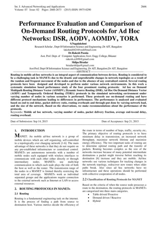 Int. J. Advanced Networking and Applications
Volume: 07 Issue: 02 Pages: 2666-2673 (2015) ISSN: 0975-0290
2666
Performance Evaluation and Comparison of
On-Demand Routing Protocols for Ad Hoc
Networks: DSR, AODV, AOMDV, TORA
S.Nagalakshmi
Research Scholar , Dept Of Information Science and Engineering ,Dr AIT, Bangalore
lakshmi0424@rediffmail.com
Dr.Rakesh Poonia
Asst. Prof. Dept. of Computer Application, Govt. Engg. College, Bikaner
rakesh.ecb98@gmail.com
Shilpa Biradar
biradarshilpa@gmail.com
Asst Prof, Dept Of Information Science and Engineering ,Dr AIT, Bangalore,Dr AIT, Bangalore
----------------------------------------------------------------------ABSTRACT-----------------------------------------------------------
Routing in mobile ad-hoc networks is an integral aspect of communication between devices. Routing is considered to
be a challenging task in MANETs due to the drastic and unpredictable changes in network topologies as a result of
the random and frequent movement of the nodes and due to the absence of any centralized control. Several routing
protocols have been designed and developed to perform under various network environments. In this work a
systematic simulation based performance study of the four prominent routing protocols: Ad hoc on Demand
Multipath Routing Distance Vector (AOMDV), Dynamic Source Routing (DSR), Ad Hoc On Demand Distance Vector
(AODV) and Temporarily Ordered Routing (TORA) protocols in the simulated networking environment under
varying number of nodes in various scenarios is performed. These protocols use on-demand routing and have
different protocol mechanisms leading to differences in performance. The performance is analyzed and evaluated
based on end to end delay, packet delivery ratio, routing overheads and through-put done by varying network load,
and the size of the network. Based on the observations, we make recommendations about the performance of the
protocols.
Keywords: Mobile ad hoc network, varying number of nodes, packet delivery fraction, average end-to-end delay,
routing overhead.
------------------------------------------------------------------------------------------------------------------------------------------------------
Date of Submission: Sep 14, 2015 Date of Acceptance: Sep 21, 2015
------------------------------------------------------------------------------------------------------------------------------------------------------------------
1. INTRODUCTION
MANET: An mobile ad-hoc network is a group of
mobile devices which are self organizing, self-controlled
in a topologically ever changing network [1-6]. The main
advantage of these networks is that they do not require on
any pre-established infrastructure or centralized control.
MANETs are autonomous networks with a number of
mobile nodes each equipped with wireless interfaces to
communicate with each other either directly or through
intermediary nodes. MANETs use multi-hop
communication in which each node plays the role of both
the host as well as the router. The transmission range of
the nodes in a MANET is limited thereby restricting the
total area of coverage. MANETs work as individual
separated groups and the applications require connection
to the external network such as Internet or LAN to access
external resources.
2. ROUTING PROTOCOLS IN MANETs
2.1 Routing
Routing is a fundamental engineering task on the internet.
It is the process of finding a path from source to
destination host. Various metrics decide the efficiency of
the route in terms of number of hops, traffic, security etc.
The primary objective of routing protocols is to have
minimum delay in transmission, an increased network
throughput, maximize network lifetime and maximize
energy efficiency. The two important tasks of routing are
to determine optimal routing path and the transfer of
packets. Routing becomes complex as the size of the
networks increase because of many potential intermediate
destinations a packet might traverse before reaching its
destination [6] increase and they are mobile. Ad-hoc
networks use various techniques for tracking changes in
the network topology, rediscover new routes when older
paths break. Also since ad hoc networks have no
infrastructure and these operations should be performed
with collective cooperation of all nodes.
2.2 Classification of Routing Protocols for MANET
Based on the criteria of when the source node possesses a
route to the destination, the routing protocols in MANETs
are categorized into three main categories.
 Table driven/ Proactive
 Demand driven / Reactive
 Hybrid
 