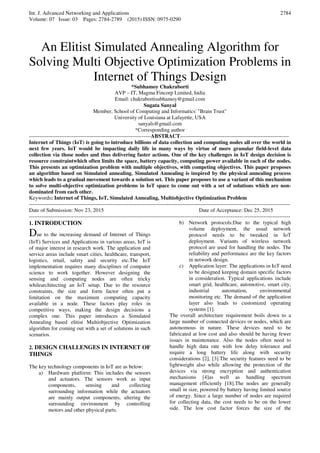 Int. J. Advanced Networking and Applications
Volume: 07 Issue: 03 Pages: 2784-2789 (2015) ISSN: 0975-0290
2784
An Elitist Simulated Annealing Algorithm for
Solving Multi Objective Optimization Problems in
Internet of Things Design
*Subhamoy Chakraborti
AVP – IT, Magma Fincorp Limited, India
Email: chakrabortisubhamoy@gmail.com
Sugata Sanyal
Member, School of Computing and Informatics' "Brain Trust"
University of Louisiana at Lafayette, USA
sanyals@gmail.com
*Corresponding author
--------------------------------------------------------------------ABSTRACT-------------------------------------------------------------
Internet of Things (IoT) is going to introduce billions of data collection and computing nodes all over the world in
next few years. IoT would be impacting daily life in many ways by virtue of more granular field-level data
collection via those nodes and thus delivering faster actions. One of the key challenges in IoT design decision is
resource constraintwhich often limits the space, battery capacity, computing power available in each of the nodes.
This presents an optimization problem with multiple objectives, with competing objectives. This paper proposes
an algorithm based on Simulated annealing. Simulated Annealing is inspired by the physical annealing process
which leads to a gradual movement towards a solution set. This paper proposes to use a variant of this mechanism
to solve multi-objective optimization problems in IoT space to come out with a set of solutions which are non-
dominated from each other.
Keywords: Internet of Things, IoT, Simulated Annealing, Multiobjective Optimization Problem
--------------------------------------------------------------------------------------------------------------------------------------------------
Date of Submission: Nov 23, 2015 Date of Acceptance: Dec 25, 2015
--------------------------------------------------------------------------------------------------------------------------------------------------
1. INTRODUCTION
Due to the increasing demand of Internet of Things
(IoT) Services and Applications in various areas, IoT is
of major interest in research work. The application and
service areas include smart cities, healthcare, transport,
logistics, retail, safety and security etc.The IoT
implementation requires many disciplines of computer
science to work together. However designing the
sensing and computing nodes are often tricky
whilearchitecting an IoT setup. Due to the resource
constraints, the size and form factor often put a
limitation on the maximum computing capacity
available in a node. These factors play roles in
competitive ways, making the design decisions a
complex one. This paper introduces a Simulated
Annealing based elitist Multiobjective Optimization
algorithm for coming out with a set of solutions in such
scenarios.
2. DESIGN CHALLENGES IN INTERNET OF
THINGS
The key technology components in IoT are as below:
a) Hardware platform: This includes the sensors
and actuators. The sensors work as input
components, sensing and collecting
surrounding information while the actuators
are mainly output components, altering the
surrounding environment by controlling
motors and other physical parts.
b) Network protocols:Due to the typical high
volume deployment, the usual network
protocol needs to be tweaked in IoT
deployment. Variants of wireless network
protocol are used for handling the nodes. The
reliability and performance are the key factors
in network design.
c) Application layer: The applications in IoT need
to be designed keeping domain specific factors
in consideration. Typical applications include
smart grid, healthcare, automotive, smart city,
industrial automation, environmental
monitoring etc. The demand of the application
layer also leads to customized operating
systems [1].
The overall architecture requirement boils down to a
large number of connected devices or nodes, which are
autonomous in nature. These devices need to be
fabricated at low cost and also should be having fewer
issues in maintenance. Also the nodes often need to
handle high data rate with low delay tolerance and
require a long battery life along with security
considerations [2], [3].The security features need to be
lightweight also while allowing the protection of the
devices via strong encryption and authentication
mechanisms [4]as well as handling spectrum
management efficiently [18].The nodes are generally
small in size, powered by battery having limited source
of energy. Since a large number of nodes are required
for collecting data, the cost needs to be on the lower
side. The low cost factor forces the size of the
 