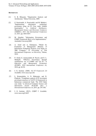 Int. J. Advanced Networking and Applications
Volume: 07 Issue: 04 Pages: 2805-2809 (2016) ISSN: 0975-0290 2809
REFERENCES
[1] S. R. Khayami, "Organization Analysis and
Architecture," Shiraz University, 2009.
[2] Z. Nourizadeh, A. Nourizadeh, and M. Mahdavi,
"Implementing information technology
governance using val IT; Case study: Isfahan
municipality," in Artificial Intelligence,
Management Science and Electronic Commerce
(AIMSEC), 2011 2nd International Conference
on, 2011, pp. 4644-4647.
[3] M. Alaedini, "Information Governance and
COBIT Framework Role in Its Implementation,"
Amirkabir University2009.
[4] A. Amid and A. Edalatpour, "Model for
Evaluation of Management Maturity of
Information Technology Projects: Case Study on
TRE Company," in Proceeding of 25th
International Conference on Electricity, Tehran,
2010.
[5] P. Afzali, E. Azmayandeh, R. Nassiri, and G. L.
Shabgahi, "Effective Governance through
simultaneous use of COBIT and Val IT," in
Education and Management Technology
(ICEMT), 2010 International Conference on,
2010, pp. 46-50.
[6] I. G. Institute. (2008). Val IT Framework 2.0
Available: www.isaca.org/valit
[7] L. Kumaralalita, A. N. Hidayanto, and D.
Chahyati, "Compliance analysis of IT investment
governance practices to Val IT 2.0 framework in
Indonesian commercial bank: The XYZ Bank
case study," in Advanced Computer Science and
Information System (ICACSIS ,)2011
International Conference on, 2011, pp. 297-304.
[8] I. G. Institute. (2012). COBIT 5. Available:
www.isaca.org/CobiT
 