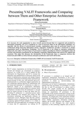Int. J. Advanced Networking and Applications
Volume: 07 Issue: 04 Pages: 2805-2809 (2016) ISSN: 0975-0290 2805
Presenting VALIT Frameworks and Comparing
between Them and Other Enterprise Architecture
Framework
Alireza Poorebrahimi
Department of Information Technology Management, Islamic Azad University, Science & Research Branch of Tehran,
Iran
Email: poorebrahimi@gmail.com
Firouzeh Razavi
Department of Information Technology Management, Islamic Azad University, Science & Research Branch of Tehran,
Iran
Email: firozehrazavi@gmail.com
Fatemeh SoleimaniRoozbahani Razavi
Department of Information Technology Management, Islamic Azad University, Science & Research Branch of Tehran,
Iran
Email: fatemeh.solaymani@srbiau.ac.ir
----------------------------------------------------------------------ABSTRACT-----------------------------------------------------------
It is necessary for each organization to move towards process-focused that it is supported and presided by
information technology (IT). IT is considered as a part of processes field. In the information technology era,
especially with the advent of network-based economy, organizations plans must be performed based on an
architectural design deserving Information Society. Enterprise Architecture provides a framework to design
organization based on Information Technology. Val IT framework is not related to enterprise architecture
frameworks, but rather to IT governance. IT governance is indeed a paradigm in which it is attempted to make all
activities and enterprise mechanisms for the planning, organizing, implementation and control of IT aligned and
consistent. This study first discusses the introduction of this framework; then, a comparison between this
framework and COBIT as well as between enterprise architecture and Val IT will be done.
Keywords: Enterprise Architecture Frameworks; COBIT; IT Government; Val IT Framework;
-------------------------------------------------------------------------------------------------------------------------------------------------
Date of Submission: Jan 25, 2016 Date of Acceptance: Feb 02, 2016
-------------------------------------------------------------------------------------------------------------------------------------------------
I. INTRODUCTION
In 21st
century, organizations are moving to be process-
focused and managers are concentrated on company's
processes; as a result, IT is a factor enabled for this
information [1]. Organizations need IT to increase the
integration and standardization of processes speed up the
process of globalization, restructure and changes frequent
to business. Information Technology helps organization be
process-focused. In this way, four processes and an IT-
related principle (i.e. architecture) support organization. In
fact, architecture indicates that how IT infrastructure will
be created and maintained. IT architecture is a plan or a
high-level scheme of an organization's information
properties including the physical plan of a structure which
in hardware is located. In fact, IT architecture is a tip and
plan for current activities to direct the future ones [2].
Providing IT architecture is a periodical process taken
from architecture. Top managers have found out that
information technology can significantly influence on
organization success. Managers hope that they increase
competitive power of organization by understanding and
recognizing applied IT-based methods or it is likely to
obtain their successful application. So managers are going
to ensure that IT organizations are looking for IT
governance strategies and they require increasing
management and supervision on IT.
II. IT GOVERNANCE
A. What is IT governance?
IT governance is considered as an integral part of
organization management. Governance is not a new
concept but it has existed since human civilization. In fact,
governance is meant to decision-making and
implementation of decisions [3].
Governance can be based on participatory, international,
national and local governance. IT governance is a kind
like this, as well. IT governance is a phrase used to
describe how people consider IT for supervising,
monitoring, controlling and leading attention in order to
manage an organization. IT governance is the
responsibility of the executive board and it focuses on the
effective management of communication and information
technology. An integral part of the organization includes
organizing and leadership of structures and processes to
ensure whether organization information technology
supports and develops objectives and strategies of the
organization or not. Managers has some negative
experiences of this technology adaption such as loss of
 