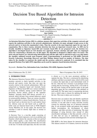 Int. J. Advanced Networking and Applications
Volume: 07 Issue: 04 Pages: 2828-2834 (2016) ISSN: 0975-0290
2828
Decision Tree Based Algorithm for Intrusion
Detection
Kajal Rai
Research Scholar, Department of Computer Science and Applications, Panjab University, Chandigarh, India
Email: kajalrai@pu.ac.in
M. Syamala Devi
Professor, Department of Computer Science and Applications, Panjab University, Chandigarh, India
Email: syamala@pu.ac.in
Ajay Guleria
System Manager, Computer Center, Panjab University, Chandigarh, India
Email: ag@pu.ac.in
-----------------------------------------------------ABSTRACT------------------------------------------------------
An Intrusion Detection System (IDS) is a defense measure that supervises activities of the computer network and
reports the malicious activities to the network administrator. Intruders do many attempts to gain access to the
network and try to harm the organization’s data. Thus the security is the most important aspect for any type of
organization. Due to these reasons, intrusion detection has been an important research issue. An IDS can be
broadly classified as Signature based IDS and Anomaly based IDS. In our proposed work, the decision tree
algorithm is developed based on C4.5 decision tree approach. Feature selection and split value are important
issues for constructing a decision tree. In this paper, the algorithm is designed to address these two issues. The
most relevant features are selected using information gain and the split value is selected in such a way that makes
the classifier unbiased towards most frequent values. Experimentation is performed on NSL-KDD (Network
Security Laboratory Knowledge Discovery and Data Mining) dataset based on number of features. The time
taken by the classifier to construct the model and the accuracy achieved is analyzed. It is concluded that the
proposed Decision Tree Split (DTS) algorithm can be used for signature based intrusion detection.
Keywords - Decision Tree, Information Gain, Gain Ratio, NSL-KDD, Signature-based IDS
--------------------------------------------------------------------------------------------------------------------------------------------------
Date of Submission: Dec 22, 2015 Date of Acceptance: Dec 28, 2015
--------------------------------------------------------------------------------------------------------------------------------------------------
1. INTRODUCTION
An Intrusion Detection System (IDS) is a system that
monitors network to check harmful activities in the
network and reports events that does not meet the
security criteria to the network administrator. IDSs are
categorized as Signature based and Anomaly based.
Signature or Misuse based IDS uses various techniques
to locate the similarity among system behavior and
previously known attacks stored in the signature
database. Anomaly based IDS detects activities in a
network which deviates from normal behaviors stored
in system profiles database. There are various classifiers
that are applicable to misuse based detection. Some are
tree based such as decision tree [1], and random forest
[2], whereas some are rule based such as oneR [3],
while some are function based such as SVM (Support
Vector Machine) [4]. In this paper, the decision tree
classifier is used to classify input data as normal or
anomalous.
A Decision Tree is a tree-like graph consisting of
internal nodes which represent a test on an attribute and
branches which denote the outcome of the test and leaf
nodes which signify a class label. The classification
rules are formed by the path selected from the root node
to the leaf. To divide each input data, first the root node
is chosen as it is the most prominent attribute to
separate the data. The tree is constructed by identifying
attributes and their associated values which will be used
to analyze the input data at each intermediate node of
the tree. After the tree is formed, it can prefigure newly
coming data by traversing, starting from a root node to
the leaf node visiting all the internal nodes in the path
depending upon the test conditions of the attributes at
each node [5]. The main issue in constructing decision
tree is, which value is chosen for splitting the node of
the tree. This issue is taken care in section 3.
Decision trees can analyze data and identify significant
characteristics in the network that indicate malicious
activities. It can add value to many real-time security
systems by analyzing large set of intrusion detection
data. It can recognize trends and patterns that support
further investigation, the development of attack
signatures, and other activities of monitoring. The main
advantage of using decision trees instead of other
classification techniques is that they provide a rich set
of rules that are easy to understand, and can be
effortlessly integrated with real-time technologies [6].
NSL-KDD is the latest dataset for intrusion detection.
This dataset consists of 41 features, however not all the
 