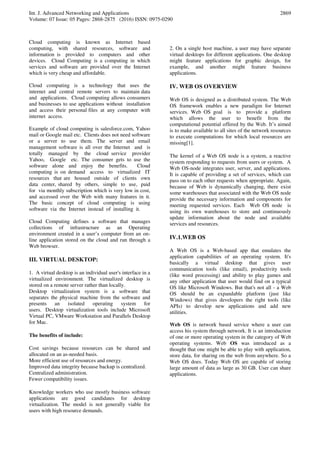 Int. J. Advanced Networking and Applications
Volume: 07 Issue: 05 Pages: 2868-2875 (2016) ISSN: 0975-0290
2869
Cloud computing is known as Internet based
computing, with shared resources, software and
information is provided to computers and other
devices. Cloud Computing is a computing in which
services and software are provided over the Internet
which is very cheap and affordable.
Cloud computing is a technology that uses the
internet and central remote servers to maintain data
and applications. Cloud computing allows consumers
and businesses to use applications without installation
and access their personal files at any computer with
internet access.
Example of cloud computing is salesforce.com, Yahoo
mail or Google mail etc. Clients does not need software
or a server to use them. The server and email
management software is all over the Internet and is
totally managed by the cloud service provider
Yahoo, Google etc. The consumer gets to use the
software alone and enjoy the benefits. Cloud
computing is on demand access to virtualized IT
resources that are housed outside of clients own
data center, shared by others, simple to use, paid
for via monthly subscription which is very low in cost,
and accessed over the Web with many features in it.
The basic concept of cloud computing is using
software via the Internet instead of installing it.
Cloud Computing defines a software that manages
collections of infrastructure as an Operating
environment created in a user’s computer from an on-
line application stored on the cloud and run through a
Web browser.
III. VIRTUAL DESKTOP:
1. A virtual desktop is an individual user's interface in a
virtualized environment. The virtualized desktop is
stored on a remote server rather than locally.
Desktop virtualization system is a software that
separates the physical machine from the software and
presents an isolated operating system for
users. Desktop virtualization tools include Microsoft
Virtual PC, VMware Workstation and Parallels Desktop
for Mac.
The benefits of include:
Cost savings because resources can be shared and
allocated on an as-needed basis.
More efficient use of resources and energy.
Improved data integrity because backup is centralized.
Centralized administration.
Fewer compatibility issues.
Knowledge workers who use mostly business software
applications are good candidates for desktop
virtualization. The model is not generally viable for
users with high resource demands.
2. On a single host machine, a user may have separate
virtual desktops for different applications. One desktop
might feature applications for graphic design, for
example, and another might feature business
applications.
IV. WEB OS OVERVIEW
Web OS is designed as a distributed system. The Web
OS framework enables a new paradigm for Internet
services. Web OS goal is to provide a platform
which allows the user to benefit from the
computational potential offered by the Web. It’s aimed
is to make available to all sites of the network resources
to execute computations for which local resources are
missing[1].
The kernel of a Web OS node is a system, a reactive
system responding to requests from users or system. A
Web OS-node integrates user, server, and applications.
It is capable of providing a set of services, which can
pass on to each other requests when appropriate. Again,
because of Web is dynamically changing, there exist
some warehouses that associated with the Web OS node
provide the necessary information and components for
meeting requested services. Each Web OS node is
using its own warehouses to store and continuously
update information about the node and available
services and resources.
IV.1.WEB OS
A Web OS is a Web-based app that emulates the
application capabilities of an operating system. It's
basically a virtual desktop that gives user
communication tools (like email), productivity tools
(like word processing) and ability to play games and
any other application that user would find on a typical
OS like Microsoft Windows. But that's not all - a Web
OS should be an expandable platform (just like
Windows) that gives developers the right tools (like
APIs) to develop new applications and add new
utilities.
Web OS is network based service where a user can
access his system through network. It is an introduction
of one or more operating system in the category of Web
operating systems. Web OS was introduced as a
thought that one might be able to play with application,
store data, for sharing on the web from anywhere. So a
Web OS does. Today Web OS are capable of storing
large amount of data as large as 30 GB. User can share
applications.
 