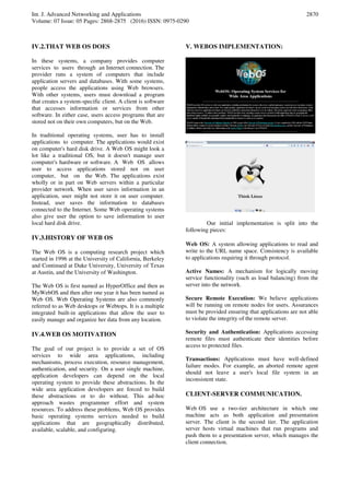 Int. J. Advanced Networking and Applications
Volume: 07 Issue: 05 Pages: 2868-2875 (2016) ISSN: 0975-0290
2870
IV.2.THAT WEB OS DOES
In these systems, a company provides computer
services to users through an Internet connection. The
provider runs a system of computers that include
application servers and databases. With some systems,
people access the applications using Web browsers.
With other systems, users must download a program
that creates a system-specific client. A client is software
that accesses information or services from other
software. In either case, users access programs that are
stored not on their own computers, but on the Web.
In traditional operating systems, user has to install
applications to computer. The applications would exist
on computer's hard disk drive. A Web OS might look a
lot like a traditional OS, but it doesn't manage user
computer's hardware or software. A Web OS allows
user to access applications stored not on user
computer, but on the Web. The applications exist
wholly or in part on Web servers within a particular
provider network. When user saves information in an
application, user might not store it on user computer.
Instead, user saves the information to databases
connected to the Internet. Some Web operating systems
also give user the option to save information to user
local hard disk drive.
IV.3.HISTORY OF WEB OS
The Web OS is a computing research project which
started in 1996 at the University of California, Berkeley
and Continued at Duke University, University of Texas
at Austin, and the University of Washington.
The Web OS is first named as HyperOffice and then as
MyWebOS and then after one year it has been named as
Web OS. Web Operating Systems are also commonly
referred to as Web desktops or Webtops. It is a multiple
integrated built-in applications that allow the user to
easily manage and organize her data from any location.
IV.4.WEB OS MOTIVATION
The goal of our project is to provide a set of OS
services to wide area applications, including
mechanisms, process execution, resource management,
authentication, and security. On a user single machine,
application developers can depend on the local
operating system to provide these abstractions. In the
wide area application developers are forced to build
these abstractions or to do without. This ad-hoc
approach wastes programmer effort and system
resources. To address these problems, Web OS provides
basic operating systems services needed to build
applications that are geographically distributed,
available, scalable, and configuring.
V. WEBOS IMPLEMENTATION:
Our initial implementation is split into the
following pieces:
Web OS: A system allowing applications to read and
write to the URL name space. Consistency is available
to applications requiring it through protocol.
Active Names: A mechanism for logically moving
service functionality (such as load balancing) from the
server into the network.
Secure Remote Execution: We believe applications
will be running on remote nodes for users. Assurances
must be provided ensuring that applications are not able
to violate the integrity of the remote server.
Security and Authentication: Applications accessing
remote files must authenticate their identities before
access to protected files.
Transactions: Applications must have well-defined
failure modes. For example, an aborted remote agent
should not leave a user's local file system in an
inconsistent state.
CLIENT-SERVER COMMUNICATION.
Web OS use a two-tier architecture in which one
machine acts as both application and presentation
server. The client is the second tier. The application
server hosts virtual machines that run programs and
push them to a presentation server, which manages the
client connection.
 