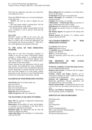 Int. J. Advanced Networking and Applications
Volume: 07 Issue: 05 Pages: 2868-2875 (2016) ISSN: 0975-0290
2871
The client runs application and passes user input back
to the application server.
Client-side WEB OS makes use of several technologies
on the client side:
interface.
engine handles communication with the
server asynchronously, using AJAX.
server. JavaScript is used to provide client-side-only
interactions.
Server-side
Web OS is written in PHP on the server side, and
provides multiple high level abstractions. The goal of
these is to make it easy to write new applications, and
avoid dealing with low-level primitives. Web OS is
also a Web application development framework.
VI. THE GOAL OF WEB OPERATING
SYSTEMS
Being able to work from everywhere, regardless of
whether or not user are using a full-featured, modern
computer, a mobile gadget, or a completely obsolete
PC. Sharing resources easily between different work
centers at company, or working from different places
and countries on the same projects.
Always enjoying the same applications with the same
open formats, and forgetting the usual compatibility
problems between office suites and traditional operating
systems. Being able to continue working if you have to
leave user local computer or if it just crashes, without
losing data or time: Just log in to user Cloud Operating
System from another place and continue working.
EXAMPLES OF WEB OPERATING SYSTEM
Web OS site: http://www.Beta.cloudo.com
http://www.Oos.cc
http://www.eyeos.info
http://www.lucid-desktop.org/
http://www.amoebaos.org/
Email site: http://www.gmail.com
Online storage site: http://www.mega.com
VII. FEATURES AVAILABLE IN WEBOS:
Open API: the typology of Application Programming
Interface that it uses
Open-source: the possibility for users and developers
to contribute to the enrichment of the Web OS by
creating new applications and widgets
Integrated apps: the applications that the Web OS
features by default (text editor)
Audio-video Player: the availability of a media player
within the Web OS
Photo editing tool: the availability of a tool that allows
the user to edit images.
E-mail client: the presence of an email client.
Instant Messaging: the availability of an integrated
instant messenger.
Calendar: the existence of a calendar.
Collaboration - Conferencing tools: the presence of
online collaboration tools (such as VoIP)
Mini-Browser: the integration of a Web browser
File storage: the amount of space if available to store
files online
File sharing support: the support for file sharing with
other users.
Desktop Search: the presence of a desktop search
engine within the Web OS
VII.1.CHARACTERISTICS OF WEB
OPERATING SYSTEM:
Free sign up for personal use
Online application services
No maintain charge and security cost
Access to any Website
Work as a social networking
While the operating system will work as well as the
Website.
VIII. BENEFITS OF THE CLOUD
OPERATING SYSTEM:
Worldwide availability of Cloud Operating Systems:
As it’s available through internet.
Requires only browser: A browser with Java support
is more than enough.
Dynamic content and design: Interface can be
customized according user needs, windows are floating
so that they can be repositioned.
Extensive list Applications: Office applications,
Multimedia applications, Network applications and
Chat applications etc. all are available.
Remote storage facility: Through the file browser user
can store files over the internet and edit them as user
want.
Browser and Platform independent: All browsers
and all operating systems are supported.
SERVICES OF WEB OS PROVIDES:
Web OS provides:
Calendars,
E-mail,
File management,
Games,
Instant messaging programs,
Photo, video and audio editing programs,
Spreadsheet programs,
Word processing programs etc.
 