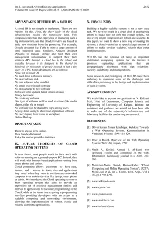 Int. J. Advanced Networking and Applications
Volume: 07 Issue: 05 Pages: 2868-2875 (2016) ISSN: 0975-0290
2872
ADVANTAGES OFFERED BY A WEB OS
A cloud OS is not simple to implement. There are two
reasons for this. First, the sheer scale of the cloud
infrastructure pushes the technology limit. Few
companies have had the experience of managing such a
big infrastructure, and the cloud providers are forced to
build new solutions from the ground up. For example,
Google designed Big Table to store a large amount of
semi structured data. Similarly, Amazon designed
Dynamo to manage storage and built their own
management infrastructure to support their Web
services API. Second, a cloud has to be robust and
scalable because it is designed to be shared by
hundreds or thousands of people instead of just a few
users on a PC. Some advantages are as follows:
Need not to install OS
No hard drive with more memory
No external hard disk
No one software to be installed
No times loss to install software
No extra charge to buy software
Software to be updated latest version always
Piracy decreased
No crash any software
One type of software will be used at a time (like media
player, either vlc or wmp)
No software will be shared by copy among users
Always time saving to direct use application software
No carry laptop from home to workplace
Online Backup.
DISADVANTAGES
There is always to be online.
Slow bandwidth hazard
Risky for service provider shutdown
IX. FUTURE THOUGHTS OF CLOUD
OPERATING SYSTEMS
In near future, most people won't do their work with
software running on a general-purpose PC. Instead, they
will work with Internet-based applications running from
smart phones and tablets.
Cloud computing allows customers to have easy,
instant, and access to tools, data and applications
they need when they want to use from any networked
computer even mobile devices like laptop, smart phone
or tablet. We introduced the Cloud operating system or
Web operating system that aims to provide an
expressive set of resource management options and
metrics to applications to facilitate programming in the
Cloud, while at the same time exposing a programming
interface providing developers with an access to a
scalable computing and networking environment,
allowing the implementation of robust, elastic and
reliable distributed applications.
X. CONCLUSION
Building a highly scalable system is not a very easy
task. We have to invest in a great deal of engineering
efforts to make sure not only the overall system, but
also every single component are robust and scalable. In
this paper, we want to show a new way of making the
systems, a cloud vendor has to spend a large amount of
efforts to make services scalable, reliable than other
implementations.
Web OS has the potential of being an important
distributed computing system for the Internet. It
promises supporting applications that are
geographically distributed with high reliability,
security, scalability, and manageability.
Some research and prototyping of Web OS have been
underway to overcome some of the challenges and
difficulties pertaining to the design and implementation
of such a system.
ACKNOWLEDGMENT
We would like to express our gratitude to Dr. Kalyani
Mali, Head of Department, Computer Science and
Engineering of University of Kalyani. Without her
assistance and guidance, we would not have been able
to make use of the university’s infrastructure and
laboratory facilities for conducting our research.
REFERENCES
[1]: Oliver Krone, Simon Schubiger. WebRes: Towards
a Web Operating System. Kommunikation in
Verteilten Systems 1999: 418-429.
[2]: Peter G Kropf. Overview of the Web Operating
System (Web OS) project, 1999
[3]: Nazib A. Kofahi, Ahmad T. Al-Taani web
operating system and computing on the web.
Information Technology journal 4(4), 2005. 360-
366.
[4]: MohitJain,Mohd. Danish, HemantYadav, “Cloud
Computing and Online Operating System”, IJCTA,
Mohit Jain et al, Int. J. Comp. Tech. Appl., Vol 2
(6), pp-1795-1799.
[5]: www.wikipedia.com
[6]: www.eyeos.com
[7]: www.glideos.com
[8]: www.startforce.com
[9]: www.technical.com
 