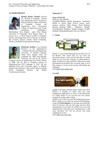 Int. J. Advanced Networking and Applications
Volume: 07 Issue: 05 Pages: 2868-2875 (2016) ISSN: 0975-0290
2873
AUTHORS PROFILE
Ranjan Kumar Mondal received
his M.Tech in Computer Science
and Engineering from University of
Kalyani, Kalyani, Nadia; and B.Tech
in Computer Science and
Engineering from Government
College of Engineering and Textile
technology, Berhampore,
Murshidabad, West Bengal under West Bengal
University of Technology, West Bengal, India. At
present, he is a Ph.D research scholar in Computer
Science and Engineering from University of Kalyani.
His research interests include Cloud Computing,
Wireless and Mobile Communication Systems.
Debabrata Sarddar is an Assistant
Professor at the Department of
Computer Science and Engineering,
University of Kalyani, Kalyani,
Nadia, West Bengal, India. He
completed his PhD from Jadavpur
University. He did his M. Tech in
Computer Science & Engineering from DAVV, Indore
in 2006, and his B.E in Computer Science &
Engineering from NIT, Durgapur in 2001. He has
published more than 75 research papers in different
journals and conferences. His research interests include
Cloud Computing, Wireless and Mobile
Communication Systems.
Annexure: I
Types of Web OS
There are many WebOS.
AstraNOS, BeDesk, cmyOS, Desktoptwo, DoxBoard,
GCOE X, eyeOs, Glide, G.ho.st, goowy, jooce,
mybooo, myGoya, OOS, Parakey, Psych Desktop,
Purefect Desktop, SSOE , StartForce, Xindesk,
Nivio,Webdesk, Webdows, Widgets Gadgets, YouOS,
ZimDesk, DesktopOnDemand, Free Live OS Zoo.
1. Cloudo
Cloudo is a free Cloud Operating System that lives on
the Internet. This means that we can reach our
documents, photos, music and all other files no matter
where we are, from any computer or mobile phone or
tablet. It features an open, powerful, stable and versatile
development environment. We can easily share a set of
files, images or set up a joint account with friends and
colleagues.
Link: http://www.cloudo.com/
2. eyeOS
eyeOS is a disruptive desktop totally usable from a Web
browser. It includes an office suite and some
collaboration applications, as well as a full framework.
It is Open Source so we can host our own system,
keeping all our data under control.
eyeOS is one of the most used Web Operating System.
With eyeOS we can build our private Cloud Desktop.
Using eyeOSWeb Runner we can open our eyeOS files
from our browser with our local apps and save them
automatically on our cloud. In eyeOS 2.0 we can work
collaboratively with other users simultaneously in the
same document. We will get privacy and cloud
computing at its best.
Link: http://www.eyeos.org
 