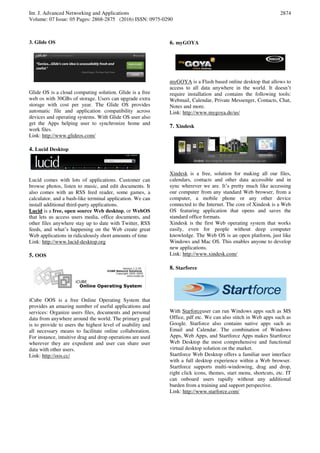 Int. J. Advanced Networking and Applications
Volume: 07 Issue: 05 Pages: 2868-2875 (2016) ISSN: 0975-0290
2874
3. Glide OS
Glide OS is a cloud computing solution. Glide is a free
web os with 30GBs of storage. Users can upgrade extra
storage with cost per year. The Glide OS provides
automatic file and application compatibility across
devices and operating systems. With Glide OS user also
get the Apps helping user to synchronize home and
work files.
Link: http://www.glideos.com/
4. Lucid Desktop
Lucid comes with lots of applications. Customer can
browse photos, listen to music, and edit documents. It
also comes with an RSS feed reader, some games, a
calculator, and a bash-like terminal application. We can
install additional third-party applications.
Lucid is a free, open source Web desktop, or WebOS
that lets us access users media, office documents, and
other files anywhere stay up to date with Twitter, RSS
feeds, and what’s happening on the Web create great
Web applications in ridiculously short amounts of time
Link: http://www.lucid-desktop.org
5. OOS
iCube OOS is a free Online Operating System that
provides an amazing number of useful applications and
services: Organize users files, documents and personal
data from anywhere around the world. The primary goal
is to provide to users the highest level of usability and
all necessary means to facilitate online collaboration.
For instance, intuitive drag and drop operations are used
wherever they are expedient and user can share user
data with other users.
Link: http://oos.cc/
6. myGOYA
myGOYA is a Flash based online desktop that allows to
access to all data anywhere in the world. It doesn’t
require installation and contains the following tools:
Webmail, Calendar, Private Messenger, Contacts, Chat,
Notes and more.
Link: http://www.mygoya.de/us/
7. Xindesk
Xindesk is a free, solution for making all our files,
calendars, contacts and other data accessible and in
sync wherever we are. It’s pretty much like accessing
our computer from any standard Web browser, from a
computer, a mobile phone or any other device
connected to the Internet. The core of Xindesk is a Web
OS featuring application that opens and saves the
standard office formats.
Xindesk is the first Web operating system that works
easily, even for people without deep computer
knowledge. The Web OS is an open platform, just like
Windows and Mac OS. This enables anyone to develop
new applications.
Link: http://www.xindesk.com/
8. Starforce
With Starforceuser can run Windows apps such as MS
Office, pdf etc. We can also stitch in Web apps such as
Google. Starforce also contains native apps such as
Email and Calendar. The combination of Windows
Apps, Web Apps, and Startforce Apps makes Startforce
Web Desktop the most comprehensive and functional
virtual desktop solution on the market.
Startforce Web Desktop offers a familiar user interface
with a full desktop experience within a Web browser.
Startforce supports multi-windowing, drag and drop,
right click icons, themes, start menu, shortcuts, etc. IT
can onboard users rapidly without any additional
burden from a training and support perspective.
Link: http://www.starforce.com/
 