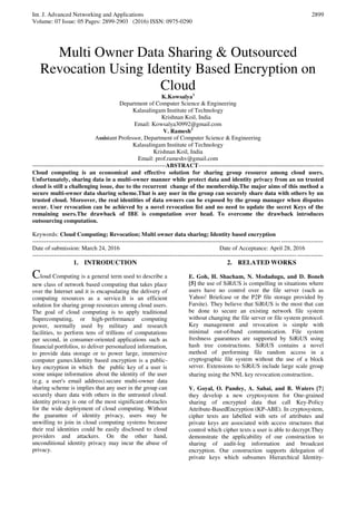 Int. J. Advanced Networking and Applications
Volume: 07 Issue: 05 Pages: 2899-2903 (2016) ISSN: 0975-0290
2899
Multi Owner Data Sharing & Outsourced
Revocation Using Identity Based Encryption on
Cloud
K.Kowsalya1
Department of Computer Science & Engineering
Kalasalingam Institute of Technology
Krishnan Koil, India
Email: Kowsalya30992@gmail.com
V. Ramesh2
Assistant Professor, Department of Computer Science & Engineering
Kalasalingam Institute of Technology
Krishnan Koil, India
Email: prof.rameshv@gmail.com
-------------------------------------------------------------------ABSTRACT---------------------------------------------------------------
Cloud computing is an economical and effective solution for sharing group resource among cloud users.
Unfortunately, sharing data in a multi-owner manner while protect data and identity privacy from an un trusted
cloud is still a challenging issue, due to the recurrent change of the membership.The major aims of this method a
secure multi-owner data sharing scheme.That is any user in the group can securely share data with others by un
trusted cloud. Moreover, the real identities of data owners can be exposed by the group manager when disputes
occur. User revocation can be achieved by a novel revocation list and no need to update the secret Keys of the
remaining users.The drawback of IBE is computation over head. To overcome the drawback introduces
outsourcing computation.
Keywords: Cloud Computing; Revocation; Multi owner data sharing; Identity based encryption
--------------------------------------------------------------------------------------------------------------------------------------------------
Date of submission: March 24, 2016 Date of Acceptance: April 28, 2016
--------------------------------------------------------------------------------------------------------------------------------------------------
1. INTRODUCTION
Cloud Computing is a general term used to describe a
new class of network based computing that takes place
over the Internet and it is encapsulating the delivery of
computing resources as a service.It is an efficient
solution for sharing group resources among cloud users.
The goal of cloud computing is to apply traditional
Supercomputing, or high-performance computing
power, normally used by military and research
facilities, to perform tens of trillions of computations
per second, in consumer-oriented applications such as
financial portfolios, to deliver personalized information,
to provide data storage or to power large, immersive
computer games.Identity based encryption is a public-
key encryption in which the public key of a user is
some unique information about the identity of the user
(e.g. a user's email address).secure multi-owner data
sharing scheme is implies that any user in the group can
securely share data with others in the untrusted cloud.
identity privacy is one of the most significant obstacles
for the wide deployment of cloud computing. Without
the guarantee of identity privacy, users may be
unwilling to join in cloud computing systems because
their real identities could be easily disclosed to cloud
providers and attackers. On the other hand,
unconditional identity privacy may incur the abuse of
privacy.
2. RELATED WORKS
E. Goh, H. Shacham, N. Modadugu, and D. Boneh
[5] the use of SiRiUS is compelling in situations where
users have no control over the file server (such as
Yahoo! Briefcase or the P2P file storage provided by
Farsite). They believe that SiRiUS is the most that can
be done to secure an existing network file system
without changing the file server or file system protocol.
Key management and revocation is simple with
minimal out-of-band communication. File system
freshness guarantees are supported by SiRiUS using
hash tree constructions. SiRiUS contains a novel
method of performing file random access in a
cryptographic file system without the use of a block
server. Extensions to SiRiUS include large scale group
sharing using the NNL key revocation construction.
V. Goyal, O. Pandey, A. Sahai, and B. Waters [7]
they develop a new cryptosystem for One-grained
sharing of encrypted data that call Key-Policy
Attribute-BasedEncryption (KP-ABE). In cryptosystem,
cipher texts are labelled with sets of attributes and
private keys are associated with access structures that
control which cipher texts a user is able to decrypt.They
demonstrate the applicability of our construction to
sharing of audit-log information and broadcast
encryption. Our construction supports delegation of
private keys which subsumes Hierarchical Identity-
 