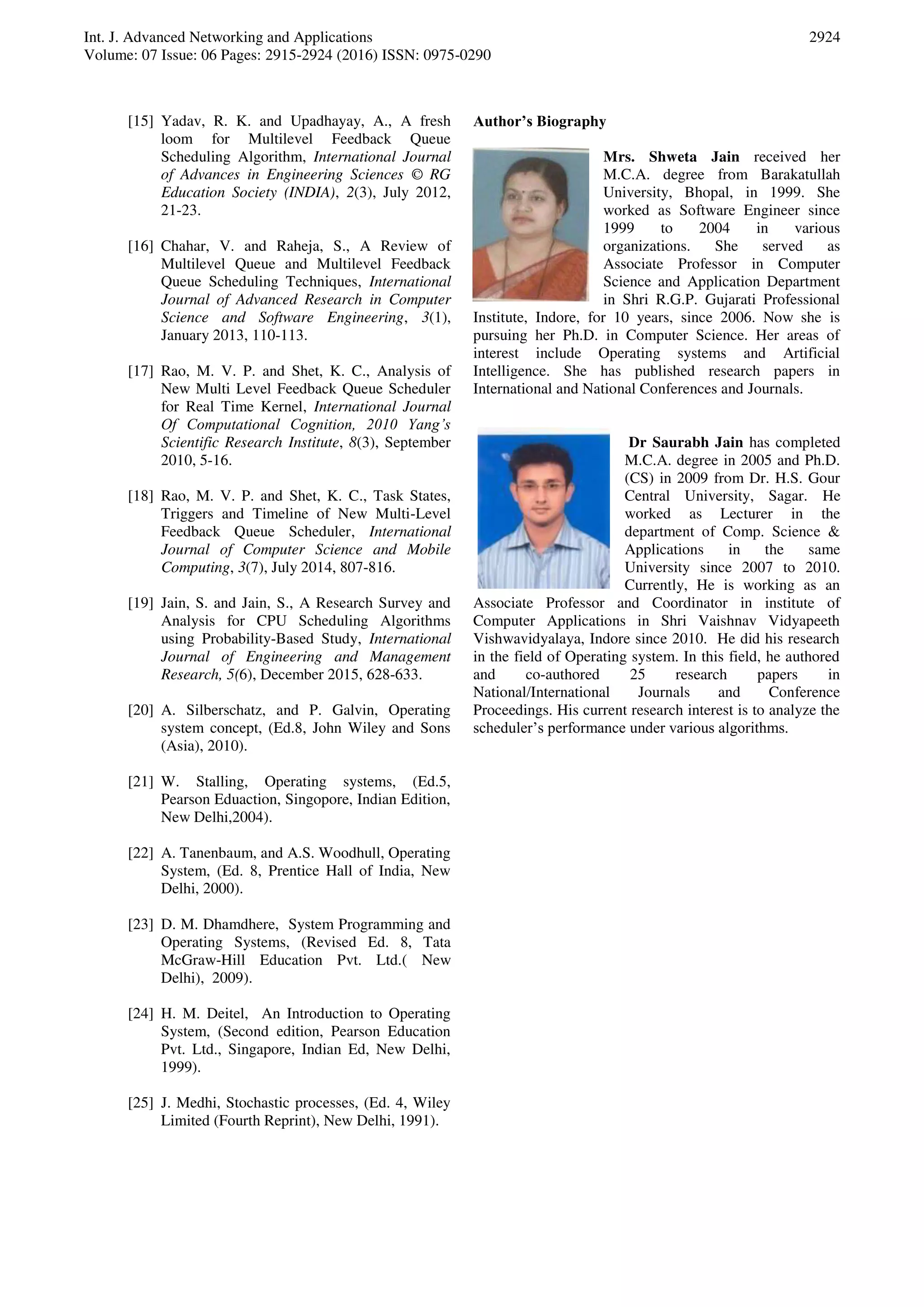 Int. J. Advanced Networking and Applications Volume: 07 Issue: 06 Pages: 2915-2924 (2016) ISSN: 0975-0290 2924 [15] Yadav, R. K. and Upadhayay, A., A fresh loom for Multilevel Feedback Queue Scheduling Algorithm, International Journal of Advances in Engineering Sciences © RG Education Society (INDIA), 2(3), July 2012, 21-23. [16] Chahar, V. and Raheja, S., A Review of Multilevel Queue and Multilevel Feedback Queue Scheduling Techniques, International Journal of Advanced Research in Computer Science and Software Engineering, 3(1), January 2013, 110-113. [17] Rao, M. V. P. and Shet, K. C., Analysis of New Multi Level Feedback Queue Scheduler for Real Time Kernel, International Journal Of Computational Cognition, 2010 Yang’s Scientific Research Institute, 8(3), September 2010, 5-16. [18] Rao, M. V. P. and Shet, K. C., Task States, Triggers and Timeline of New Multi-Level Feedback Queue Scheduler, International Journal of Computer Science and Mobile Computing, 3(7), July 2014, 807-816. [19] Jain, S. and Jain, S., A Research Survey and Analysis for CPU Scheduling Algorithms using Probability-Based Study, International Journal of Engineering and Management Research, 5(6), December 2015, 628-633. [20] A. Silberschatz, and P. Galvin, Operating system concept, (Ed.8, John Wiley and Sons (Asia), 2010). [21] W. Stalling, Operating systems, (Ed.5, Pearson Eduaction, Singopore, Indian Edition, New Delhi,2004). [22] A. Tanenbaum, and A.S. Woodhull, Operating System, (Ed. 8, Prentice Hall of India, New Delhi, 2000). [23] D. M. Dhamdhere, System Programming and Operating Systems, (Revised Ed. 8, Tata McGraw-Hill Education Pvt. Ltd.( New Delhi), 2009). [24] H. M. Deitel, An Introduction to Operating System, (Second edition, Pearson Education Pvt. Ltd., Singapore, Indian Ed, New Delhi, 1999). [25] J. Medhi, Stochastic processes, (Ed. 4, Wiley Limited (Fourth Reprint), New Delhi, 1991). Author’s Biography Mrs. Shweta Jain received her M.C.A. degree from Barakatullah University, Bhopal, in 1999. She worked as Software Engineer since 1999 to 2004 in various organizations. She served as Associate Professor in Computer Science and Application Department in Shri R.G.P. Gujarati Professional Institute, Indore, for 10 years, since 2006. Now she is pursuing her Ph.D. in Computer Science. Her areas of interest include Operating systems and Artificial Intelligence. She has published research papers in International and National Conferences and Journals. Dr Saurabh Jain has completed M.C.A. degree in 2005 and Ph.D. (CS) in 2009 from Dr. H.S. Gour Central University, Sagar. He worked as Lecturer in the department of Comp. Science & Applications in the same University since 2007 to 2010. Currently, He is working as an Associate Professor and Coordinator in institute of Computer Applications in Shri Vaishnav Vidyapeeth Vishwavidyalaya, Indore since 2010. He did his research in the field of Operating system. In this field, he authored and co-authored 25 research papers in National/International Journals and Conference Proceedings. His current research interest is to analyze the scheduler’s performance under various algorithms. 