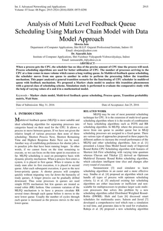 Int. J. Advanced Networking and Applications
Volume: 07 Issue: 06 Pages: 2915-2924 (2016) ISSN: 0975-0290
2915
Analysis of Multi Level Feedback Queue
Scheduling Using Markov Chain Model with Data
Model Approach
Shweta Jain
Department of Computer Applications, Shri R.G.P. Gujarati Professional Institute, Indore-10
Email: shwjain@yahoo.com
Dr. Saurabh Jain
Institute of Computer Applications, Shri Vaishnav Vidyapeeth Vishwavidyalaya, Indore
Email: iamsaurabh_4@yahoo.co.in
----------------------------------------------------------------------ABSTRACT-----------------------------------------------------------
When a process gets the CPU, the scheduler has no idea of the precise amount of CPU time the process will need.
Process scheduling algorithms are used for better utilization of CPU. The number of processes arriving to the
CPU at a time comes in mass volume which causes a long waiting queue. In Multilevel feedback queue scheduling,
the scheduler moves from one queue to another in order to perform the processing follow the transition
mechanism. This paper analysed a general transition scenario for the functioning of CPU scheduler in multilevel
queue with feedback mechanism. We proposed a Markov chain model to analyze this transition phenomenon
with a general class of scheduling scheme. Simulation study is performed to evaluate the comparative study with
the help of varying values of α and d in a mathematical model.
Keywords - Markov chain model, Multi-level feedback queue scheduling, Process queue, Transition probability
matrix, Wait State.
-------------------------------------------------------------------------------------------------------------------------------------------------
Date of Submission: May 31, 2016 Date of Acceptance: Jun 25, 2016
-------------------------------------------------------------------------------------------------------------------------------------------------
I. INTRODUCTION
Multilevel feedback queue (MLFQ) is most suitable and
ideal scheduling algorithm for separating processes into
categories based on their need for the CPU. It allows a
process to move between queues. If we have not given the
relative length of various processes then none of these
scheduling: Shortest Process Next, Shortest Remaining
Time and Highest Response Ratio Next can be used.
Another way of establishing preferences for shorter jobs is
to penalize jobs that have been running longer. In other
words, if we cannot focus on the time remaining to
execute, so we can focus on the time spent in execution so
far. MLFQ scheduling is used on preemptive basis with
dynamic priority mechanism. When a process first enters a
system, it is placed in first queue. When it returns to the
ready state after its first execution, it is placed in second
queue. After each subsequent execution, it goes to the next
lower-priority queue. A shorter process will complete
quickly without migrating very far down the hierarchy of
ready queues. A longer process can be gradually drifted
downward. Thus some processes in queues are used
simple FCFS mechanism but few queues are treated as
round robin (RR) fashion. One common variation of the
MLFQ mechanism is to have a process circulate RR
several times through each queue before it moves to the
next lower queue. Usually the number of cycles through
each queue is increased as the process moves to the next
lower queue.
RELATED WORK
MLFQ may be one of most potential scheduling
technique for CPU. It is the extension of multi-level queue
scheduling algorithm where it is the results of combination
of basic scheduling algorithms such as FCFS and RR
scheduling algorithm. In MLFQ, where the processes can
move from one queue to another queue but in MLQ
scheduling processes are assigned to a fixed queue. There
are various type of approaches proposed in these papers by
different authors to increase the overall performance of the
MLFQ and other scheduling algorithms. Jain et al. [1]
presented a Linear Data Model based study of Improved
Round Robin CPU Scheduling algorithm with features of
Shortest Job First scheduling with varying time quantum
whereas Chavan and Tikekar [2] derived an Optimum
Multilevel Dynamic Round Robin scheduling algorithm,
which calculates intelligent time slice and changes after
every round of execution.
Suranauwarat [3] used simulator to learn
scheduling algorithms in an easier and a more effective
way. Sindhu et al. [4] proposed an algorithm which can
handle all types of process with optimum scheduling
criteria. Li et al. [5] analyzed existing fair scheduling
algorithms are either inaccurate or inefficient and non-
scalable for multiprocessors to produce larger scale multi-
core processors that solves this problem by a new
scheduling algorithm called Distributed Weighted Round-
Robin (DWRR). Hieh and Lam [6] discussed smart
schedulers for multimedia users. Saleem and Javed [7]
developed a comprehensive tool which runs a simulation
in real time, and generates data to be used for evaluation.
Raheja et al. [8] proposed a new scheduling algorithm
 