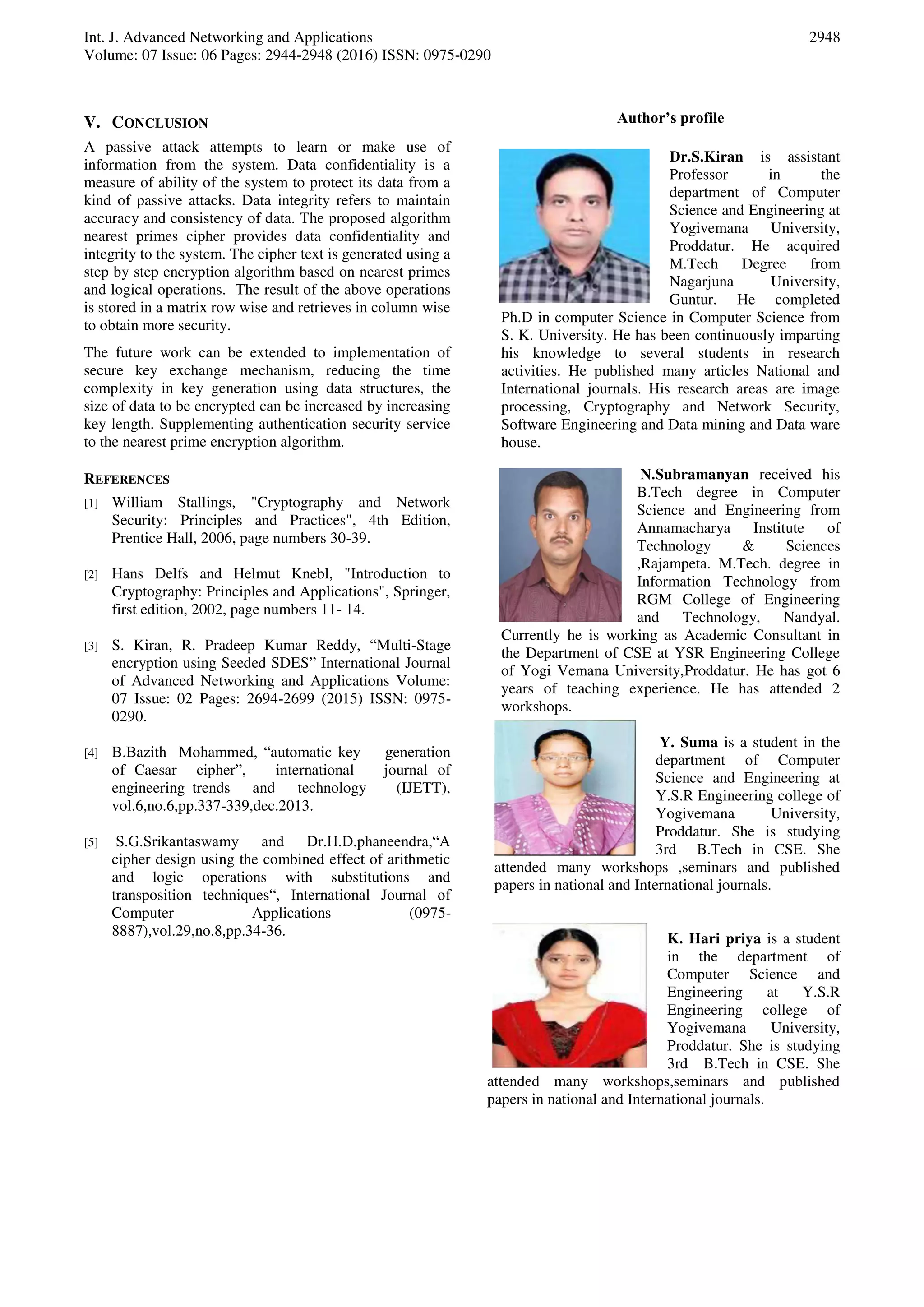 Int. J. Advanced Networking and Applications
Volume: 07 Issue: 06 Pages: 2944-2948 (2016) ISSN: 0975-0290
2948
V. CONCLUSION
A passive attack attempts to learn or make use of
information from the system. Data confidentiality is a
measure of ability of the system to protect its data from a
kind of passive attacks. Data integrity refers to maintain
accuracy and consistency of data. The proposed algorithm
nearest primes cipher provides data confidentiality and
integrity to the system. The cipher text is generated using a
step by step encryption algorithm based on nearest primes
and logical operations. The result of the above operations
is stored in a matrix row wise and retrieves in column wise
to obtain more security.
The future work can be extended to implementation of
secure key exchange mechanism, reducing the time
complexity in key generation using data structures, the
size of data to be encrypted can be increased by increasing
key length. Supplementing authentication security service
to the nearest prime encryption algorithm.
REFERENCES
[1] William Stallings, "Cryptography and Network
Security: Principles and Practices", 4th Edition,
Prentice Hall, 2006, page numbers 30-39.
[2] Hans Delfs and Helmut Knebl, "Introduction to
Cryptography: Principles and Applications", Springer,
first edition, 2002, page numbers 11- 14.
[3] S. Kiran, R. Pradeep Kumar Reddy, “Multi-Stage
encryption using Seeded SDES” International Journal
of Advanced Networking and Applications Volume:
07 Issue: 02 Pages: 2694-2699 (2015) ISSN: 0975-
0290.
[4] B.Bazith Mohammed, “automatic key generation
of Caesar cipher”, international journal of
engineering trends and technology (IJETT),
vol.6,no.6,pp.337-339,dec.2013.
[5] S.G.Srikantaswamy and Dr.H.D.phaneendra,“A
cipher design using the combined effect of arithmetic
and logic operations with substitutions and
transposition techniques“, International Journal of
Computer Applications (0975-
8887),vol.29,no.8,pp.34-36.
Author’s profile
Dr.S.Kiran is assistant
Professor in the
department of Computer
Science and Engineering at
Yogivemana University,
Proddatur. He acquired
M.Tech Degree from
Nagarjuna University,
Guntur. He completed
Ph.D in computer Science in Computer Science from
S. K. University. He has been continuously imparting
his knowledge to several students in research
activities. He published many articles National and
International journals. His research areas are image
processing, Cryptography and Network Security,
Software Engineering and Data mining and Data ware
house.
N.Subramanyan received his
B.Tech degree in Computer
Science and Engineering from
Annamacharya Institute of
Technology & Sciences
,Rajampeta. M.Tech. degree in
Information Technology from
RGM College of Engineering
and Technology, Nandyal.
Currently he is working as Academic Consultant in
the Department of CSE at YSR Engineering College
of Yogi Vemana University,Proddatur. He has got 6
years of teaching experience. He has attended 2
workshops.
Y. Suma is a student in the
department of Computer
Science and Engineering at
Y.S.R Engineering college of
Yogivemana University,
Proddatur. She is studying
3rd B.Tech in CSE. She
attended many workshops ,seminars and published
papers in national and International journals.
K. Hari priya is a student
in the department of
Computer Science and
Engineering at Y.S.R
Engineering college of
Yogivemana University,
Proddatur. She is studying
3rd B.Tech in CSE. She
attended many workshops,seminars and published
papers in national and International journals.
 