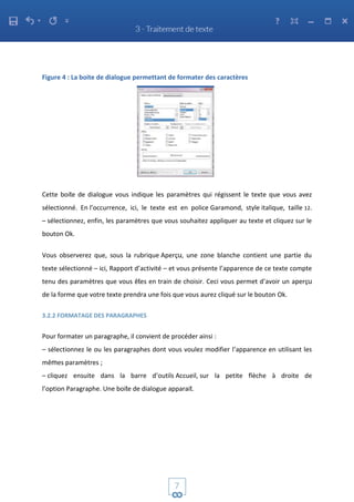 Figure 4 : La boite de dialogue permettant de formater des caractères
Cette boite de dialogue vous indique les paramètres qui régissent le texte que vous avez
sélectionné. En l’occurrence, ici, le texte est en police Garamond, style italique, taille 12.
– sélectionnez, enfin, les paramètres que vous souhaitez appliquer au texte et cliquez sur le
bouton Ok.
Vous observerez que, sous la rubrique Aperçu, une zone blanche contient une partie du
texte sélectionné – ici, Rapport d’activité – et vous présente l’apparence de ce texte compte
tenu des paramètres que vous êtes en train de choisir. Ceci vous permet d’avoir un aperçu
de la forme que votre texte prendra une fois que vous aurez cliqué sur le bouton Ok.
3.2.2 FORMATAGE DES PARAGRAPHES
Pour formater un paragraphe, il convient de procéder ainsi :
– sélectionnez le ou les paragraphes dont vous voulez modifier l’apparence en utilisant les
mêmes paramètres ;
– cliquez ensuite dans la barre d’outils Accueil, sur la petite flèche à droite de
l’option Paragraphe. Une boite de dialogue apparait.
 