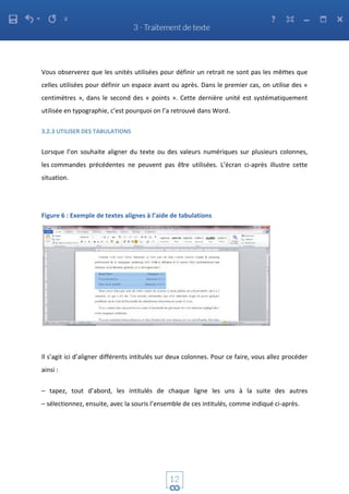 Vous observerez que les unités utilisées pour définir un retrait ne sont pas les mêmes que
celles utilisées pour définir un espace avant ou après. Dans le premier cas, on utilise des «
centimètres », dans le second des « points ». Cette dernière unité est systématiquement
utilisée en typographie, c’est pourquoi on l’a retrouvé dans Word.
3.2.3 UTILISER DES TABULATIONS
Lorsque l’on souhaite aligner du texte ou des valeurs numériques sur plusieurs colonnes,
les commandes précédentes ne peuvent pas être utilisées. L’écran ci-après illustre cette
situation.
Figure 6 : Exemple de textes alignes à l’aide de tabulations
Il s’agit ici d’aligner différents intitulés sur deux colonnes. Pour ce faire, vous allez procéder
ainsi :
– tapez, tout d’abord, les intitulés de chaque ligne les uns à la suite des autres
– sélectionnez, ensuite, avec la souris l’ensemble de ces intitulés, comme indiqué ci-après.
 