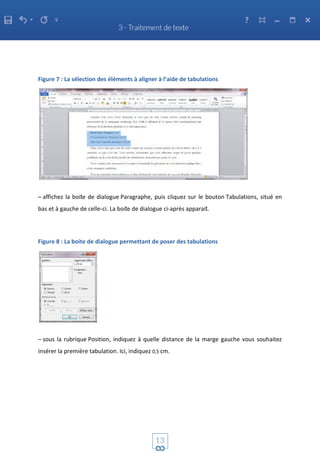 Figure 7 : La sélection des éléments à aligner à l’aide de tabulations
– affichez la boite de dialogue Paragraphe, puis cliquez sur le bouton Tabulations, situé en
bas et à gauche de celle-ci. La boite de dialogue ci-après apparait.
Figure 8 : La boite de dialogue permettant de poser des tabulations
– sous la rubrique Position, indiquez à quelle distance de la marge gauche vous souhaitez
insérer la première tabulation. Ici, indiquez 0,5 cm.
 