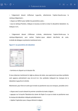 – l’alignement devant s’effectuer à gauche, sélectionnez l’option Gauche sous la
rubrique Alignement ;
– cliquez sur Définir pour valider les paramètres saisis ;
– sous la rubrique Position, indiquez à nouveau où doit se situer la deuxième tabulation. Ici,
indiquez 9 cm ;
– l’alignement devant s’effectuer à droite, sélectionnez l’option Droite sous la
rubrique Alignement, puis cochez l’option 2 pour obtenir des Points de suite.
La boite de dialogue se présente maintenant ainsi.
Figure 9 : Les paramètres de tabulation
– terminez en cliquant sur le bouton Ok.
Si vous observez maintenant la règle au-dessus du texte, vous apercevrez que deux symboles
sont apparus précisément sous le 0,5 et le 9. Ces symboles indiquent les marques de la
tabulation à gauche et à droite.
Maintenant, pour faire en sorte que le texte se positionne sous ces marques, procédez ainsi :
– cliquez avec la souris devant le premier caractère du texte à aligner ;
– appuyez sur la touche Tabulation du clavier de façon à̀ ce que ce texte se positionne sous
la marque de tabulation indiquée précédemment ;
– répétez l’opération pour chaque élément à aligner.
 