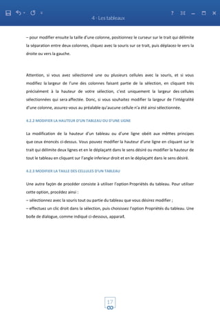 – pour modifier ensuite la taille d’une colonne, positionnez le curseur sur le trait qui délimite
la séparation entre deux colonnes, cliquez avec la souris sur ce trait, puis déplacez-le vers la
droite ou vers la gauche.
Attention, si vous avez sélectionné une ou plusieurs cellules avec la souris, et si vous
modifiez la largeur de l’une des colonnes faisant partie de la sélection, en cliquant très
précisément à la hauteur de votre sélection, c’est uniquement la largeur des cellules
sélectionnées qui sera affectée. Donc, si vous souhaitez modifier la largeur de l’intégralité
d’une colonne, assurez-vous au préalable qu’aucune cellule n’a été ainsi sélectionnée.
4.2.2 MODIFIER LA HAUTEUR D’UN TABLEAU OU D’UNE LIGNE
La modification de la hauteur d’un tableau ou d’une ligne obéit aux mêmes principes
que ceux énoncés ci-dessus. Vous pouvez modifier la hauteur d’une ligne en cliquant sur le
trait qui délimite deux lignes et en le déplaçant dans le sens désiré ou modifier la hauteur de
tout le tableau en cliquant sur l’angle inferieur droit et en le déplaçant dans le sens désiré.
4.2.3 MODIFIER LA TAILLE DES CELLULES D’UN TABLEAU
Une autre façon de procéder consiste à utiliser l’option Propriétés du tableau. Pour utiliser
cette option, procédez ainsi :
– sélectionnez avec la souris tout ou partie du tableau que vous désirez modifier ;
– effectuez un clic droit dans la sélection, puis choisissez l’option Propriétés du tableau. Une
boite de dialogue, comme indiqué ci-dessous, apparait.
 