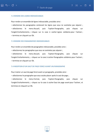 7.2 RENDRE DES LIGNES INDISSOCIABLES
Pour rendre un ensemble de lignes indissociable, procédez ainsi :
– sélectionnez les paragraphes contenant les lignes que vous ne souhaitez pas séparer ;
– sélectionnez le menu Accueil, puis l’option Paragraphe, puis cliquez sur
l'onglet Enchainements ; – cliquez sur la case à cocher Lignes solidaires pour l’activer ;
– terminez en cliquant sur Ok.
7.3 RENDRE DES PARAGRAPHES INDISSOCIABLES
Pour rendre un ensemble de paragraphes indissociable, procédez ainsi :
– sélectionnez les paragraphes que vous ne souhaitez pas séparer ;
– sélectionnez le menu Accueil, puis l’option Paragraphe, puis cliquez sur
l'onglet Enchainements ; – cliquez sur la case à cocher Paragraphes solidaires pour l’activer ;
– terminez en cliquant sur Ok.
7.4 INSERTION D'UN SAUT DE PAGE FORCE AVANT UN PARAGRAPHE
Pour insérer un saut da page forcé avant un paragraphe, procédez ainsi :
– sélectionnez le paragraphe que vous voulez placer après le saut de page ;
– sélectionnez le menu Format, puis l’option Paragraphe, puis cliquez sur
l'onglet Enchainements ; – cliquez sur la case à cocher Saut de page avant pour l’activer, et
terminez en cliquant sur Ok.
 