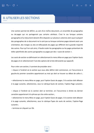Une section permet de définir, au sein d’un même document, un ensemble de paragraphes
ou de pages qui ne partageront pas certains attributs. C’est le cas lorsque certains
paragraphes d’un document doivent être disposés sur plusieurs colonnes alors que la plupart
des paragraphes de ce document ne le sont pas ou lorsque certaines pages doivent avoir une
orientation, des marges ou des en-têtes/pieds de pages qui diffèrent de la grande majorité
des autres. Pour qu’il en soit ainsi, il faudra isoler les paragraphes ou les pages présentant de
telles spécificités des autres paragraphes ou pages par des « sauts de section ».
Les sauts de section se définissent en sélectionnant le menu Mise en page puis l’option Sauts
de pages et en sélectionnant l’une des options de la liste déroulante qui apparaît.
Pour créer une section, il convient de procéder ainsi :
– cliquez à l’endroit où la section que vous allez définir doit commencer, en l’occurrence à
gauche du premier caractère appartenant au mot qui doit se trouver au début de celle-ci ;
– sélectionnez le menu Mise en page, puis l’option Sauts de pages. Si la section doit débuter
à la page suivante, sélectionnez, sous la rubrique Sauts de section, l’option Page suivante ;
– cliquez à l’endroit où la section doit se terminer, en l’occurrence à droite du dernier
caractère appartenant à la phrase qui clos cette section ;
– sélectionnez le menu Mise en page, puis l’option Sauts de pages. Si la section doit débuter
à la page suivante, sélectionnez, sous la rubrique Types de sauts de section, l’option Page
suivante ;
– terminez en cliquant sur Ok.
 