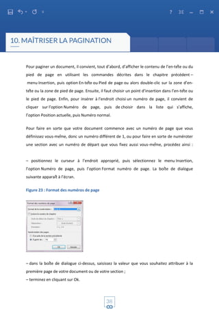 Pour paginer un document, il convient, tout d’abord, d’afficher le contenu de l’en-tête ou du
pied de page en utilisant les commandes décrites dans le chapitre précédent –
menu Insertion, puis option En-tête ou Pied de page ou alors double-clic sur la zone d’en-
tête ou la zone de pied de page. Ensuite, il faut choisir un point d’insertion dans l’en-tête ou
le pied de page. Enfin, pour insérer à l’endroit choisi un numéro de page, il convient de
cliquer sur l’option Numéro de page, puis de choisir dans la liste qui s’affiche,
l’option Position actuelle, puis Numéro normal.
Pour faire en sorte que votre document commence avec un numéro de page que vous
définissez vous-même, donc un numéro différent de 1, ou pour faire en sorte de numéroter
une section avec un numéro de départ que vous fixez aussi vous-même, procédez ainsi :
– positionnez le curseur à l’endroit approprié, puis sélectionnez le menu Insertion,
l’option Numéro de page, puis l’option Format numéro de page. La boîte de dialogue
suivante apparaît à l’écran.
Figure 23 : Format des numéros de page
– dans la boîte de dialogue ci-dessus, saisissez la valeur que vous souhaitez attribuer à la
première page de votre document ou de votre section ;
– terminez en cliquant sur Ok.
 