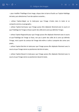 – pour modifier l’habillage d’une image, cliquez dans la barra d’outils sur l’option Habillage
de texte, puis sélectionnez l’une des options suivantes ;
– utilisez l’option Aligné sur le texte pour que l’image s’insère dans le texte et se
comporte comme un paragraphe ;
– utilisez l’option Carré pour que l’image puisse être déplacée librement avec la souris et
que l’habillage de l’image se fasse à partir des côtés de la zone qui délimite l’image ;
– utilisez l’option Rapproché pour que l’image puisse être déplacée librement avec la souris
et que l’habillage de l’image se fasse, non pas à partir des côtés de la zone qui délimite
l’image, mais à partir du contour de l’image elle-même si celle-ci comporte des zones sans
pixels ;
– utilisez l’option Derrière le texte pour que l’image puisse être déplacée librement avec la
souris et que l’image vienne se positionner derrière le texte ;
– utilisez l’option Devant le texte pour que l’image puisse être déplacée librement avec la
souris et que l’image vienne se positionner devant le texte.
 