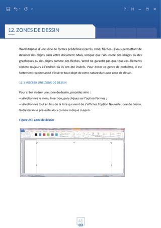 Word dispose d’une série de formes prédéfinies (carrés, rond, flèches...) vous permettant de
dessiner des objets dans votre document. Mais, lorsque que l’on insère des images ou des
graphiques ou des objets comme des flèches, Word ne garantit pas que tous ces éléments
restent toujours à l’endroit où ils ont été insérés. Pour éviter ce genre de problème, il est
fortement recommandé d’insérer tout objet de cette nature dans une zone de dessin.
12.1 INSÉRER UNE ZONE DE DESSIN
Pour créer insérer une zone de dessin, procédez ainsi :
– sélectionnez le menu Insertion, puis cliquez sur l’option Formes ;
– sélectionnez tout en bas de la liste qui vient de s’afficher l’option Nouvelle zone de dessin.
Votre écran se présente alors comme indiqué ci-après.
Figure 24 : Zone de dessin
 