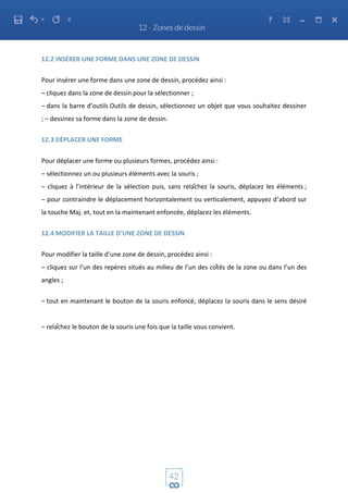 12.2 INSÉRER UNE FORME DANS UNE ZONE DE DESSIN
Pour insérer une forme dans une zone de dessin, procédez ainsi :
– cliquez dans la zone de dessin pour la sélectionner ;
– dans la barre d’outils Outils de dessin, sélectionnez un objet que vous souhaitez dessiner
; – dessinez sa forme dans la zone de dessin.
12.3 DÉPLACER UNE FORME
Pour déplacer une forme ou plusieurs formes, procédez ainsi :
– sélectionnez un ou plusieurs éléments avec la souris ;
– cliquez à l’intérieur de la sélection puis, sans relâchez la souris, déplacez les éléments ;
– pour contraindre le déplacement horizontalement ou verticalement, appuyez d’abord sur
la touche Maj. et, tout en la maintenant enfoncée, déplacez les éléments.
12.4 MODIFIER LA TAILLE D’UNE ZONE DE DESSIN
Pour modifier la taille d’une zone de dessin, procédez ainsi :
– cliquez sur l’un des repères situés au milieu de l’un des côtés de la zone ou dans l’un des
angles ;
– tout en maintenant le bouton de la souris enfoncé, déplacez la souris dans le sens désiré
– relâchez le bouton de la souris une fois que la taille vous convient.
 