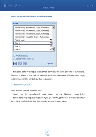 Figure 28 : La boîte de dialogue associée aux styles
– dans cette boîte de dialogue, sélectionnez, parmi tous les styles présents, le style désiré.
Une fois la sélection effectuée, le texte que vous aviez sélectionné précédemment reçoit
automatiquement les attributs du style en question.
13.3 MODIFIER UN STYLE
Pour modifier un style, procédez ainsi :
– cliquez sur le menu Accueil, puis cliquez sur la flèche du groupe Style ;
– dans la boîte de dialogue associée aux styles qui s’affiche, positionner le curseur à hauteur
de la flèche située à droite du style à modifier, comme indiqué ci-après.
 