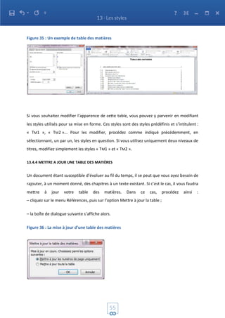 Figure 35 : Un exemple de table des matières
Si vous souhaitez modifier l’apparence de cette table, vous pouvez y parvenir en modifiant
les styles utilisés pour sa mise en forme. Ces styles sont des styles prédéfinis et s’intitulent :
« TM1 », « TM2 »... Pour les modifier, procédez comme indiqué précédemment, en
sélectionnant, un par un, les styles en question. Si vous utilisez uniquement deux niveaux de
titres, modifiez simplement les styles « TM1 » et « TM2 ».
13.4.4 METTRE A JOUR UNE TABLE DES MATIÈRES
Un document étant susceptible d’évoluer au fil du temps, il se peut que vous ayez besoin de
rajouter, à un moment donné, des chapitres à un texte existant. Si c’est le cas, il vous faudra
mettre à jour votre table des matières. Dans ce cas, procédez ainsi :
– cliquez sur le menu Références, puis sur l’option Mettre à jour la table ;
– la boîte de dialogue suivante s’affiche alors.
Figure 36 : La mise à jour d’une table des matières
 