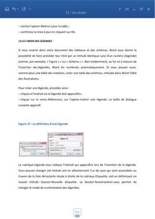 – cochez l’option Mettre à jour la table ;
– confirmez la mise à jour en cliquant sur Ok.
13.4.5 CREER DES LÉGENDES
Si vous insérez dans votre document des tableaux et des schémas, Word vous donne la
possibilité de faire précéder leur titre par un intitulé identique suivi d’un numéro [légende]
comme, par exemple, « Figure 1 » ou « Schéma 1 ». Bien évidemment, au fur et à mesure de
l’insertion des légendes, Word les numérote automatiquement. Et vous pouvez aussi,
comme pour une table des matières, créer une table des schémas, intitulée dans Word Table
des illustrations.
Pour créer une légende, procédez ainsi :
– cliquez à l’endroit où la légende doit apparaître ;
– cliquez sur le menu Références, sur l’option Insérer une légende. La boîte de dialogue
suivante apparaît.
Figure 37 : La définition d’une légende
La rubrique Légende vous indique l’intitulé qui apparaîtra lors de l’insertion de la légende.
Vous pouvez changer cet intitulé soit en sélectionnant l’un de ceux qui sont accessibles au
travers de la liste déroulante située à droite de la rubrique Etiquette, soit en définissant un
nouvel intitulé – bouton Nouvelle étiquette. Le bouton Numérotation vous permet de
changer le mode de numérotation des légendes.
 