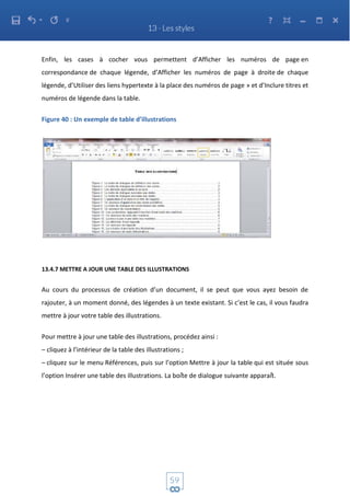 Enfin, les cases à cocher vous permettent d’Afficher les numéros de page en
correspondance de chaque légende, d’Afficher les numéros de page à droite de chaque
légende, d’Utiliser des liens hypertexte à la place des numéros de page » et d’Inclure titres et
numéros de légende dans la table.
Figure 40 : Un exemple de table d’illustrations
13.4.7 METTRE A JOUR UNE TABLE DES ILLUSTRATIONS
Au cours du processus de création d’un document, il se peut que vous ayez besoin de
rajouter, à un moment donné, des légendes à un texte existant. Si c’est le cas, il vous faudra
mettre à jour votre table des illustrations.
Pour mettre à jour une table des illustrations, procédez ainsi :
– cliquez à l’intérieur de la table des illustrations ;
– cliquez sur le menu Références, puis sur l’option Mettre à jour la table qui est située sous
l’option Insérer une table des illustrations. La boîte de dialogue suivante apparaît.
 