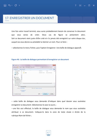 Une fois votre travail terminé, vous aurez probablement besoin de conserver le document
que vous venez de créer. Deux cas de figure se présentent alors.
Soit ce document vient juste d’être créé et n’a jamais été enregistré sur votre disque dur,
auquel cas vous devrez au préalable lui donner un nom. Pour ce faire :
– sélectionnez le menu Fichier, puis l’option Enregistrer. Une boîte de dialogue apparaît.
Figure 46 : La boîte de dialogue permettant d’enregistrer un document
– cette boîte de dialogue vous demande d’indiquer dans quel dossier vous souhaitez
enregistrer ce document. Sélectionnez-le avec la souris ;
– une fois ceci effectué, la boîte de dialogue vous demande le nom que vous souhaitez
attribuer à ce document. Indiquez-le dans la zone de texte située à droite de la
rubrique Nom de fichier ;
 