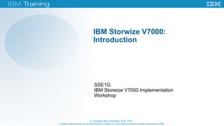 Course materials may not be reproduced in whole or in part without the prior written permission of IBM.
SSE1G
IBM Storwize V7000 Implementation
Workshop
IBM Storwize V7000:
Introduction
© Copyright IBM Corporation 2012, 2016
 
