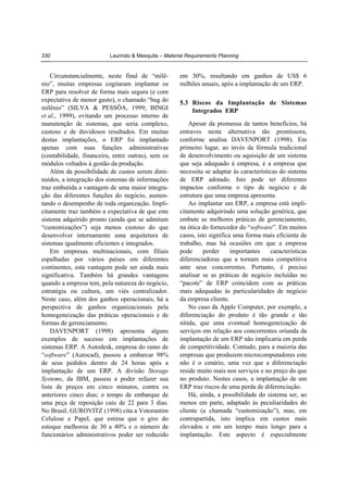 330

Laurindo & Mesquita – Material Requirements Planning

Circunstancialmente, neste final de “milênio”, muitas empresas cogitaram implantar os
ERP para resolver de forma mais segura (e com
expectativa de menor gasto), o chamado “bug do
milênio” (SILVA & PESSÔA, 1999; BINGI
et al., 1999), evitando um processo interno de
manutenção de sistemas, que seria complexo,
custoso e de duvidosos resultados. Em muitas
destas implantações, o ERP foi implantado
apenas com suas funções administrativas
(contabilidade, financeira, entre outras), sem os
módulos voltados à gestão da produção.
Além da possibilidade de custos serem diminuídos, a integração dos sistemas de informações
traz embutida a vantagem de uma maior integração das diferentes funções do negócio, aumentando o desempenho de toda organização. Implicitamente traz também a expectativa de que este
sistema adquirido pronto (ainda que se admitam
“customizações”) seja menos custoso do que
desenvolver internamente uma arquitetura de
sistemas igualmente eficientes e integrados.
Em empresas multinacionais, com filiais
espalhadas por vários países em diferentes
continentes, esta vantagem pode ser ainda mais
significativa. Também há grandes vantagens
quando a empresa tem, pela natureza do negócio,
estratégia ou cultura, um viés centralizador.
Neste caso, além dos ganhos operacionais, há a
perspectiva de ganhos organizacionais pela
homogeneização das práticas operacionais e de
formas de gerenciamento.
DAVENPORT (1998) apresenta alguns
exemplos de sucesso em implantações de
sistemas ERP. A Autodesk, empresa do ramo de
“software” (Autocad), passou a embarcar 98%
de seus pedidos dentro de 24 horas após a
implantação de um ERP. A divisão Storage
Systems, da IBM, passou a poder refazer sua
lista de preços em cinco minutos, contra os
anteriores cinco dias; o tempo de embarque de
uma peça de reposição caiu de 22 para 3 dias.
No Brasil, GUROVITZ (1998) cita a Votorantim
Celulose e Papel, que estima que o giro do
estoque melhorou de 30 a 40% e o número de
funcionários administrativos poder ser reduzido

em 30%, resultando em ganhos de US$ 6
milhões anuais, após a implantação de um ERP.
5.3 Riscos da Implantação de Sistemas
Integrados ERP

Apesar da promessa de tantos benefícios, há
entraves nesta alternativa tão promissora,
conforme analisa DAVENPORT (1998). Em
primeiro lugar, ao invés da fórmula tradicional
de desenvolvimento ou aquisição de um sistema
que seja adequado à empresa, é a empresa que
necessita se adaptar às características do sistema
de ERP adotado. Isto pode ter diferentes
impactos conforme o tipo de negócio e de
estrutura que uma empresa apresenta.
Ao implantar um ERP, a empresa está implicitamente adquirindo uma solução genérica, que
embute as melhores práticas de gerenciamento,
na ótica do fornecedor do “software”. Em muitos
casos, isto significa uma forma mais eficiente de
trabalho, mas há ocasiões em que a empresa
pode
perder
importantes
características
diferenciadoras que a tornam mais competitiva
ante seus concorrentes. Portanto, é preciso
analisar se as práticas de negócio incluídas no
“pacote” de ERP coincidem com as práticas
mais adequadas às particularidades de negócio
da empresa cliente.
No caso da Apple Computer, por exemplo, a
diferenciação do produto é tão grande e tão
nítida, que uma eventual homogeneização de
serviços em relação aos concorrentes oriunda da
implantação de um ERP não implicaria em perda
de competitividade. Contudo, para a maioria das
empresas que produzem microcomputadores este
não é o cenário, uma vez que a diferenciação
reside muito mais nos serviços e no preço do que
no produto. Nestes casos, a implantação de um
ERP traz riscos de uma perda de diferenciação.
Há, ainda, a possibilidade do sistema ser, ao
menos em parte, adaptado às peculiaridades do
cliente (a chamada “customização”), mas, em
contrapartida, isto implica em custos mais
elevados e em um tempo mais longo para a
implantação. Este aspecto é especialmente

 