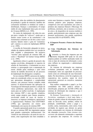332

Laurindo & Mesquita – Material Requirements Planning

manufatura, além dos módulos de planejamento
da produção e gestão de materiais, também são
comumente instalados os módulos de vendas e
distribuição, finanças e controladoria. O tempo
médio de uma implantação típica gira em torno
de 14 meses (BINGI et al., 1999).
Os custos da implantação vão além da compra pura e simples do “software”, sendo que os
demais custos (como os de consultorias e de
treinamento) costumam ser de três a cinco vezes
maiores. Quanto maior o grau de “customização”, maiores os custos de implantação (BINGI
et al., 1999).
A escolha do fornecedor adequado às necessidades da empresa também deve ser cercada de
todo cuidado e planejamento. Há inclusive
“receitas” para aquisição de sistemas ERP, tal
como o “BuySmart” do Gartner Group (BINGI
et al., 1999).
Igualmente crítica é a gestão de pessoal e das
equipes envolvidas, abrangendo os aspectos de
seleção de funcionários, o treinamento no novo
sistema e a preocupação com a manutenção do
moral, afetado pelas mudanças e pelo ritmo
intenso de trabalho decorrente de um processo
de implantação tão abrangente e complexo.
Se nos sistemas MRPII o processo de implantação era considerado crítico, no caso dos ERP,
que apresentam abrangência e complexidade
maiores, este processo merece cuidados ainda
maiores. O desenvolvimento das aplicações de
Tecnologia da Informação permitiu a solução de
vários problemas operacionais, mas ainda há
muito para ser melhor resolvido. A implantação
dos sistemas ERP é uma questão complexa,
sendo campo propício para futuras pesquisas,
envolvendo estudo de casos de sucesso e
insucesso, os impactos estratégicos, operacionais
e organizacionais. Podemos citar LOZYNSKY
(1996), que apresentou um roteiro para
implantação com sucesso de sistemas ERP.
O quadro apresentado pode levar à conclusão
de que os sistemas ERP são importantes apenas
para grandes corporações multinacionais. Em
virtude de suas dimensões e do porte de seus sistemas, estas organizações são mais estudadas e

existe mais literatura a respeito. Porém, existem
sistemas próprios para pequenas empresas,
compatíveis com seus orçamentos, tais como os
produtos das empresas Datasul e Microsiga. Os
problemas, entretanto, são os mesmos e os riscos
de erros e de desperdício de recursos também é
grande, particularmente para empresas que não
possuem profissionais com grande experiência
nessa área (SILVA & PESSÔA, 1999).
6. O Impacto Presente e Futuro dos Sistemas
ERP
6.1 Uma Classificação
Informação

A

dos

Sistemas

de

extensão e a forma dos impactos que um
sistema integrado ERP pode ter em uma
empresa podem ser melhor analisadas tendo em
vista os tipos de sistemas de informação e como
estes influem na organização e administração
das empresas.
Os sistemas de informação nas empresas
evoluíram juntamente com os sistemas de
computação, tanto em capacidade de processamento como em sofisticação de suas funcionalidades. Por decorrência, o nível de exigência e de
expectativas dos usuários, sejam de nível
operacional, gerencial ou executivo, aumentou
sensivelmente.
Para melhor compreender o papel e as funcionalidades dos ERP, pode-se utilizar a
classificação, proposta por ALTER (1992) dos
sistemas de informação das empresas e que é
mostrada na Figura 4.
Os Sistemas Transacionais e Automação de
Escritórios, constituem o nível mais baixo e
tratam do grande volume de informações processadas no dia-a-dia como, pedidos, ordens de
produção, contabilidade, contas a pagar e a
receber, cartas, memorandos, entre outros. Estas
atividades do negócio que alteram ou geram
dados armazenados nos sistemas de informação
são chamadas transações. Estes sistemas transacionais são altamente estruturados e suportam
as operações das empresas. Os sistemas de

 