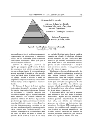 GESTÃO & PRODUÇÃO v.7, n.3, p.320-337, dez. 2000

333

Sistemas não Estruturados
Sistemas de Suporte à Decisão
Sistemas de Informação a Executivos
Sistemas Especialistas
Sistemas de Informações Gerenciais
Sistemas Transacionais
Automação de Escritório

Figura 4 – Classificação dos Sistemas de Informação.
(Adaptado de: ALTER, 1992)

automação de escritório auxiliam as pessoas no
processamento de documentos e mensagens;
embora não tão estruturados quanto os sistemas
transacionais, restringem a forma pela qual as
tarefas diárias são realizadas.
Sistemas de Informações Gerenciais são
aqueles que agregam o grande volume de dados
dos sistemas do nível anterior para que se possa
ter uma visão da situação da empresa tais como
volume acumulado de vendas no mês, acumulado no ano, preço médio de venda, custo médio
de estoque. Ajudam a reforçar as metas da
empresa ao comparar os resultados do desempenho da empresa com as expectativas preestabelecidas.
Os Sistemas de Suporte à Decisão auxiliam
os tomadores de decisões através de modelos e
ferramentas para analisar informações. Sistemas
de Informação a Executivos permitem que
informações sobre o negócio sejam acessadas de
forma interativa, fácil e rápida e exibidas em
diferentes formatos. Os Sistemas Especialistas
possibilitam que o conhecimento de especialistas
seja disponibilizado a outras pessoas. Estes três
tipos de sistemas possuem, embutidos em sua
estrutura, técnicas mais elaboradas de computação e executam uma finalidade específica. Por
exemplo, uma empresa de cartão de crédito pode
ser capaz de traçar um perfil de hábitos de
consumo de um cliente e, no caso de seu cartão

ser roubado, identificar gastos fora do padrão e
cancelar sua validade. O cálculo de prêmio de
seguros também é um caso clássico que pode
identificar que mulheres e homens em determinada faixa etária e com determinada situação
pessoal tem uma chance menor de se envolver
com acidentes no trânsito e podem, portanto, ter
um valor menor do seguro.
Finalmente os Sistemas não Estruturados são
aqueles utilizados esporadicamente na empresa
para alguma atividade específica da alta
administração, como por exemplo a realização
de um estudo de viabilidade de um empreendimento para ampliação dos negócios ou de uma
nova família de produtos. São sistemas que
possuem utilidade temporária, sendo descartados
(de forma definitiva ou até a próxima necessidade) do uso regular pela empresa.
É importante deixar claro que os sistemas
ERP atendem ao nível mais baixo, os sistemas
transacionais. Alguns produtos existentes no
mercado possuem funcionalidades de níveis
mais altos, dos sistemas de informações
gerenciais ou sistemas de informações para
executivos. Os sistemas ERP, usualmente, não
possuem funcionalidades mais elaboradas, como
características de sistemas especialistas, por
exemplo. Contudo, dão condições para que tais
sistemas possam ser implantados, pois todos os
dados estão disponíveis em uma única base.

 