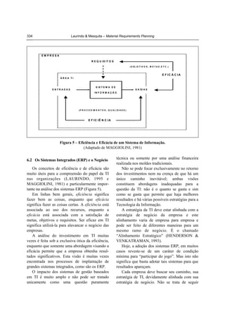 334

Laurindo & Mesquita – Material Requirements Planning

EM PRESA
R E Q U IS IT O S
(O B J E T IV O S , M E T A S ,E T C .)

E F IC Á C IA
ÁREA TI

ENTRADAS

S IS T E M A D E

S A ÍD A S

IN F O R M A Ç Ã O

(P R O C E D IM E N T O S , Q U A L ID A D E )

E F IC IÊ N C IA

Figura 5 – Eficiência e Eficácia de um Sistema de Informação.
(Adaptado de MAGGIOLINI, 1981)

6.2 Os Sistemas Integrados (ERP) e o Negócio

Os conceitos de eficiência e de eficácia são
muito úteis para a compreensão do papel da TI
nas organizações (LAURINDO, 1995 e
MAGGIOLINI, 1981) e particularmente importante na análise dos sistemas ERP (Figura 5).
Em linhas bem gerais, eficiência significa
fazer bem as coisas, enquanto que eficácia
significa fazer as coisas certas. A eficiência está
associada ao uso dos recursos, enquanto a
eficácia está associada com a satisfação de
metas, objetivos e requisitos. Ser eficaz em TI
significa utilizá-la para alavancar o negócio das
empresas.
A análise do investimento em TI muitas
vezes é feita sob a exclusiva ótica da eficiência,
enquanto que somente uma abordagem visando a
eficácia permite que a empresa obtenha resultados significativos. Esta visão é muitas vezes
encontrada nos processos de implantação de
grandes sistemas integrados, como são os ERP.
O impacto dos sistemas de gestão baseados
em TI é muito amplo e não pode ser tratado
unicamente como uma questão puramente

técnica ou somente por uma análise financeira
realizada nos moldes tradicionais.
Não se pode focar exclusivamente no retorno
dos investimentos nem na crença de que há um
único caminho inevitável; ambas visões
constituem abordagens inadequadas para a
questão da TI: não é o quanto se gasta e sim
como se gasta que permite que haja melhores
resultados e há várias possíveis estratégias para a
Tecnologia da Informação.
A estratégia da TI deve estar alinhada com a
estratégia de negócio da empresa e este
alinhamento varia de empresa para empresa e
pode ser feito de diferentes maneiras para um
mesmo ramo de negócio. É o chamado
“Alinhamento Estratégico” (HENDERSON &
VENKATRAMAN, 1993).
Hoje, a adoção dos sistemas ERP, em muitos
casos reveste-se de um caráter de condição
mínima para “participar do jogo”. Mas isto não
significa que basta adotar tais sistemas para que
resultados apareçam.
Cada empresa deve buscar seu caminho, sua
estratégia de TI, devidamente alinhada com sua
estratégia de negócio. Não se trata de seguir

 